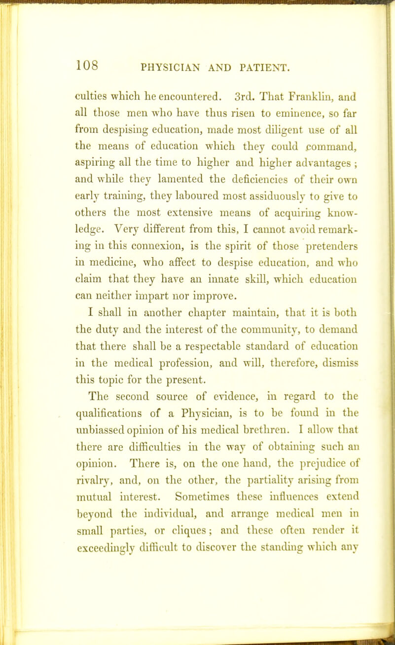 culties which he encountered. Srd. That Franklin, and all those men who have thus risen to eminence, so far from despising education, made most diligent use of all the means of education which they could command, aspiring all the time to higher and higher advantages ; and while they lamented the deficiencies of their own early training, they laboured most assiduously to give to others the most extensive means of acquirmg know- ledge. Very different from this, I cannot avoid remark- ing in this connexion, is the spirit of those pretenders in medicine, who affect to despise education, and who claim that they have an innate skill, which education can neither impart nor improve. I shall in another chapter maintain, that it is both the duty and the interest of the community, to demand that there shall he a respectable standard of education in the medical profession, and will, therefore, dismiss this topic for the present. The second source of evidence, in regard to the qualifications of a Physician, is to be found in the unbiassed opinion of his medical brethren. I allow that there are difficulties in the way of obtaining such an opinion. There is, on the one hand, the prejudice of rivalry, and, on the other, the partiality arising from mutual interest. Sometimes these influences extend beyond the individual, and arrange medical men in small parties, or cliques; and these often render it exceedingly difficult to discover the standing which any