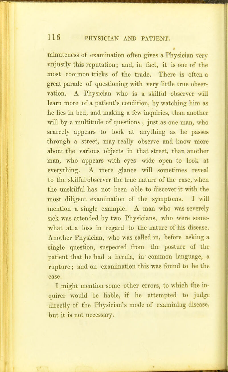 * minuteness of examination often gives a Physician very mijustly this reputation; and, in fact, it is one of the most common tricks of the trade. There is often a great parade of questioning with very httle true obser- vation. A Physician who is a skilful observer will learn more of a patient's condition, by watching him as he lies in bed, and making a few inquiries, than another will by a multitude of questions ; just as one man, who scarcely appears to look at anything as he passes through a street, may really observe and know more about the various objects in that street, than another man, who appears with eyes wide open to look at everything. A mere glance will sometimes reveal to the skilful obseiTer the true nature of the case, when the unskilful has not been able to discover it with the most diligent examination of the symptoms. I will mention a single example. A man who was severely sick was attended by two Physicians, who were some- what at. a loss in regard to the nature of his disease. Another Physician, who was called in, before asking a single question, suspected from the posture of the patient that he had a hernia, in common language, a rupture ; and on examination this was found to be the case. I might mention some other errors, to which the in- quirer would be liable, if he attempted to judge directly of the Physician's mode of examining disease, but it is not necessary.