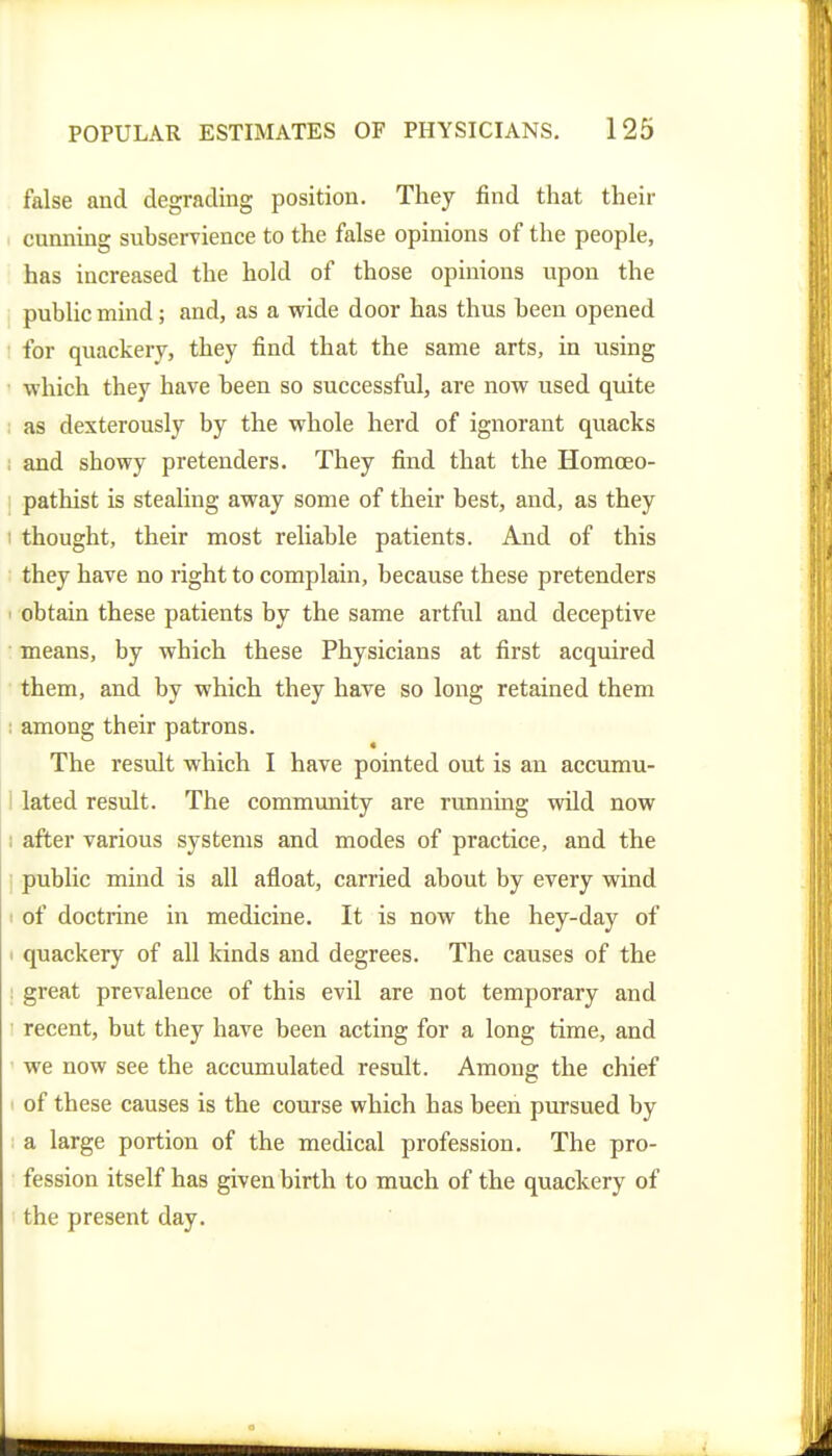 false and degrading position. They find that their cunning subservience to the false opinions of the people, has increased the hold of those opinions upon the public mind; and, as a wide door has thus been opened ! for quackery, they find that the same arts, in using ■ which they have been so successful, are now used quite ; as dexterously by the whole herd of ignorant quacks ; and showy pretenders. They find that the Homoeo- I pathist is stealing away some of their best, and, as they I thought, their most reliable patients. And of this they have no right to complain, because these pretenders obtain these patients by the same artful and deceptive means, by which these Physicians at first acquired them, and by which they have so long retained them : among their patrons. The result which I have pointed out is an accumu- i lated result. The community are running wild now i after various systems and modes of practice, and the I public mind is all afloat, carried about by every wind I of doctrine in medicine. It is now the hey-day of I quackery of all kinds and degrees. The causes of the ; great prevalence of this evil are not temporary and recent, but they have been acting for a long time, and ' we now see the accumulated result. Among the chief I of these causes is the course which has been pursued by ; a large portion of the medical profession. The pro- fession itself has given birth to much of the quackery of the present day.