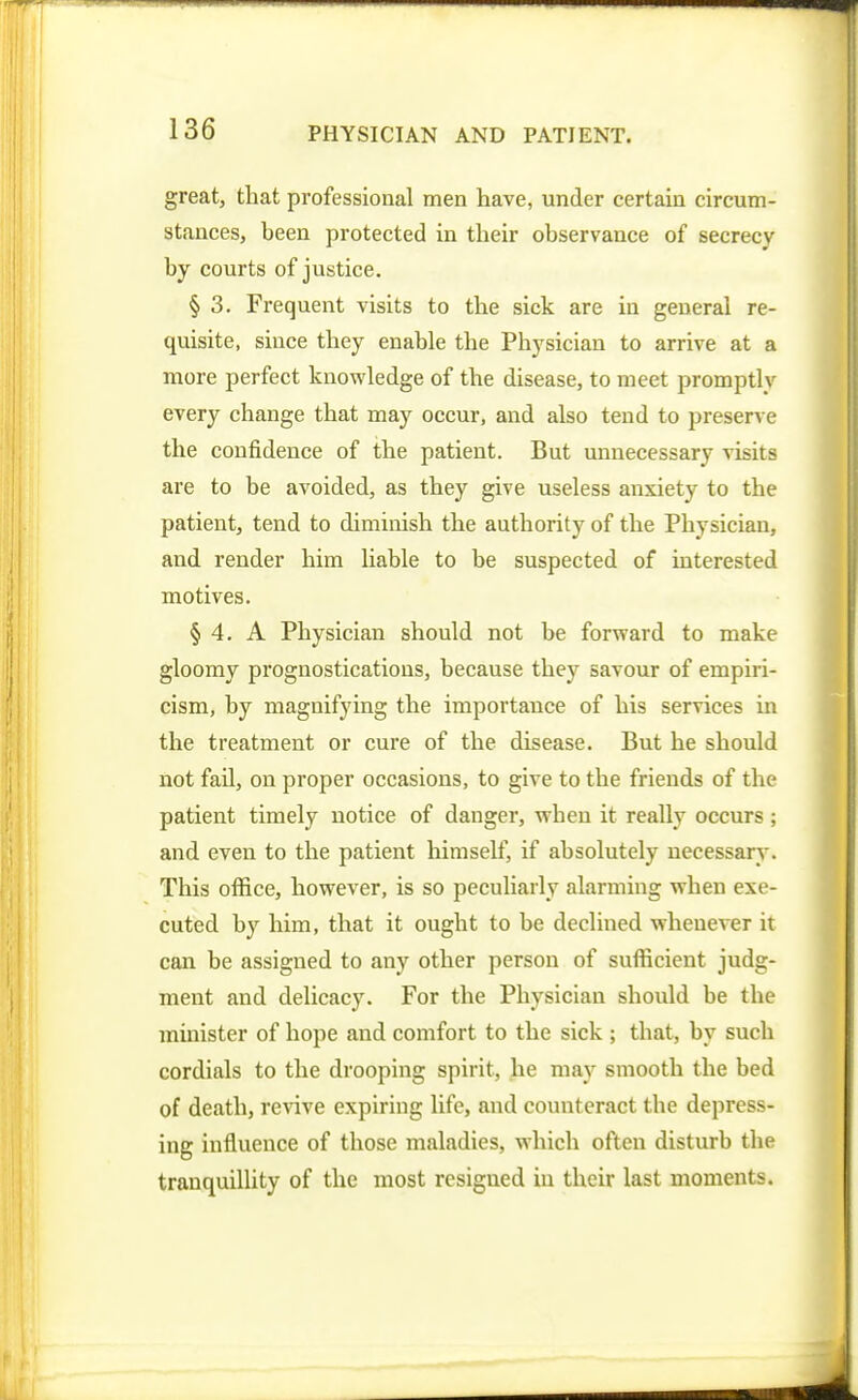 great, that professional men have, under certain circum- stances, been protected in their observance of secrecy by courts of justice. § 3. Frequent visits to the sick are in general re- quisite, since they enable the Physician to arrive at a more perfect knowledge of the disease, to meet promptly every change that may occur, and also tend to preserve the confidence of the patient. But unnecessary visits are to be avoided, as they give useless anxiety to the patient, tend to diminish the authority of the Physician, and render him liable to be suspected of interested motives. § 4. A Physician should not be forward to make gloomy prognostications, because they savour of empiri- cism, by magnifying the importance of his services in the treatment or cure of the disease. But he should not fail, on proper occasions, to give to the friends of the patient timely notice of danger, when it really occurs; and even to the patient himself, if absolutely necessary. This office, however, is so peculiarly alarming when exe- cuted by him, that it ought to be declined whenever it can be assigned to any other person of sufficient judg- ment and delicacy. For the Physician should be the minister of hope and comfort to the sick ; that, by such cordials to the drooping spirit, he may smooth the bed of death, revive expiring life, and counteract the depress- ing influence of those maladies, which often disturb the tranquillity of the most resigned iu their last moments.