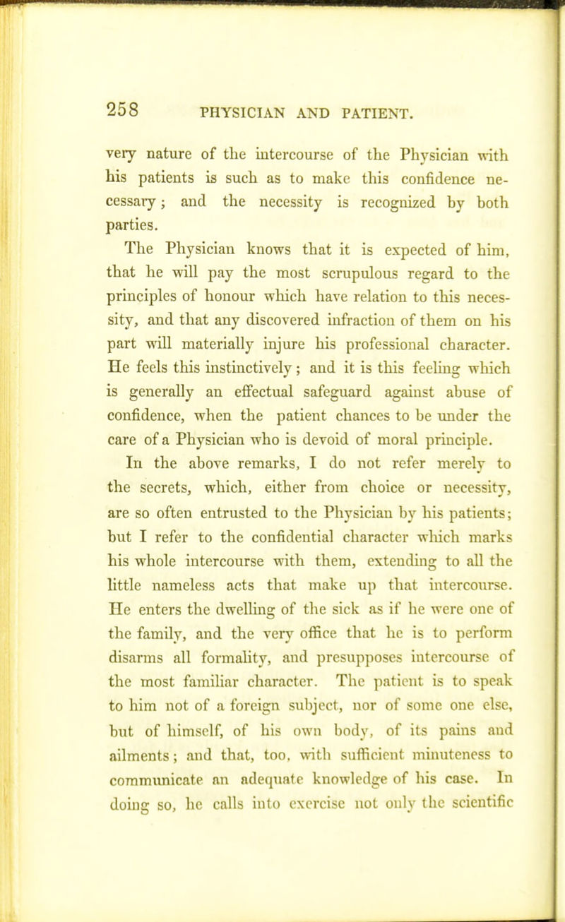 very nature of the intercourse of the Physician with. his patients is such as to make this confidence ne- cessary ; and the necessity is recognized by both parties. The Physician knows that it is expected of him, that he will pay the most scrupulous regard to the principles of honour which have relation to this neces- sity, and that any discovered infraction of them on his part will materially injure his professional character. He feels this instinctively ; and it is this feehng which is generally an effectual safeguard against abuse of confidence, when the patient chances to be under the care of a Physician who is devoid of moral principle. In the above remarks, I do not refer merely to the secrets, which, either from choice or necessity, are so often entrusted to the Physician by his patients; but I refer to the confidential character wliich marks his whole intercourse with them, extending to all the httle nameless acts that make up that intercourse. He enters the dwelUng of the sick as if he were one of the family, and the very office that he is to perform disarms all formaHty, and presupposes intercourse of the most familiar character. The patient is to speak to him not of a foreign subject, nor of some one else, but of himself, of his own body, of its pains and ailments; and that, too. with sufficient minuteness to communicate an adequate knowledge of his case. In doing so, he calls into exercise not only the scientific