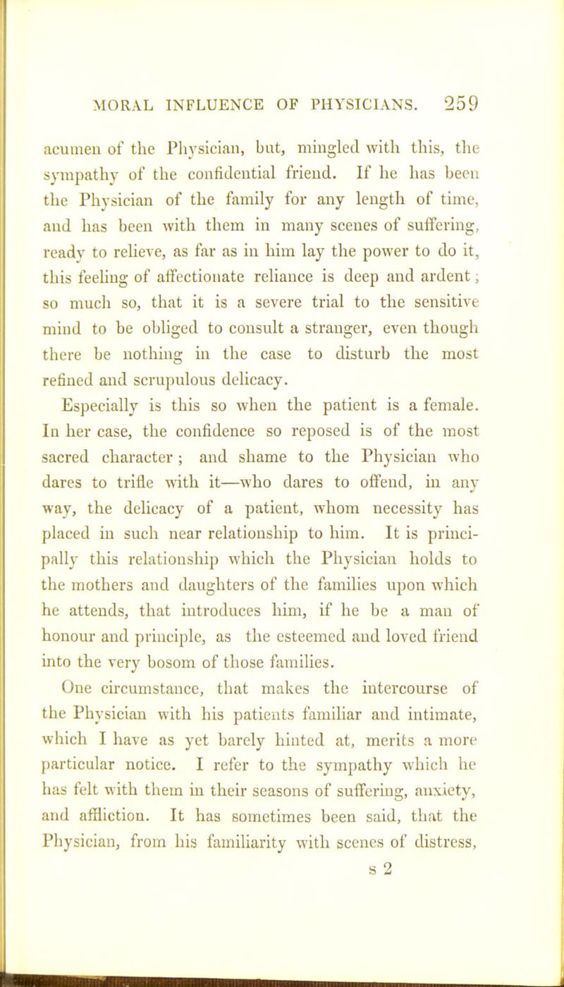 acumen of the Physician, but, mingled with this, the sympathy of the confidential friend. If he has been the Physician of the family for any length of time, and has been with them in many scenes of suffering, ready to relieve, as far as in him lay the power to do it, this feeling of affectionate reliance is deep and ardent, so much so, that it is a severe trial to the sensitive mind to be obliged to consult a stranger, even though there be nothing in the case to disturb the most refined and scrupulous delicacy. Especially is this so when the patient is a female. In her case, the confidence so reposed is of the most sacred character; and shame to the Physician who dares to trifle with it—who dares to offend, in any way, the delicacy of a patient, whom necessity has placed in such near relationship to him. It is princi- pally this relationship which the Physician holds to the mothers and daughters of the families upon which he attends, that introduces him, if he be a man of honour and principle, as the esteemed and loved friend into the very bosom of those families. One circumstance, that makes the intercourse of the Physician with his patients familiar and intimate, which I have as yet barely hinted at, merits a more particular notice, I refer to the sympathy which he has felt with them in their seasons of suffering, anxiety, and affliction. It has sometimes been said, that the Physician, from his familiarity with scenes of distress, s 2