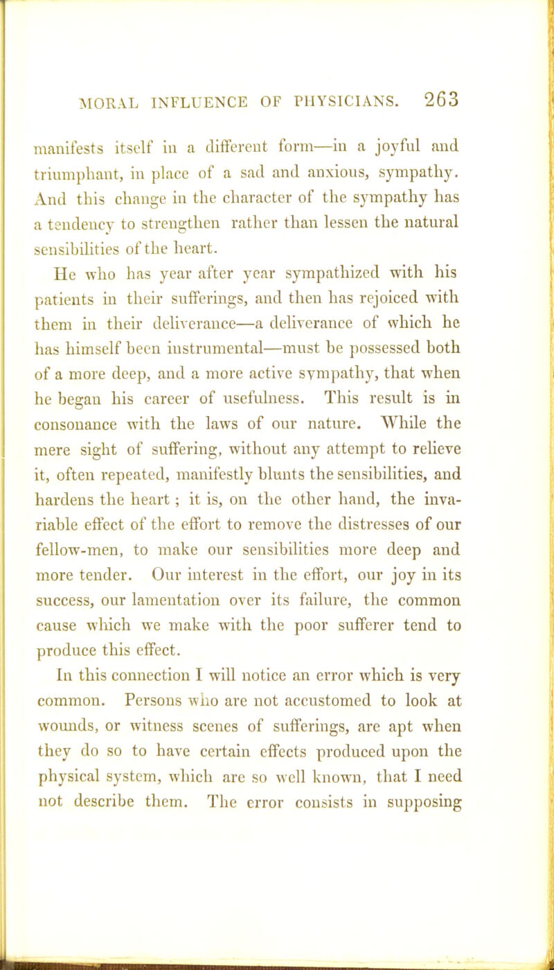 manifests itself in a different form—in a joyful and triumphant, in place of a sad and anxious, sympathy. And this change in the character of the sympathy has a tendency to strengthen rather than lessen the natural sensibilities of the heart. He who has year after year sympathized with his patients in their sufferings, and then has rejoiced with them in their deliverance—a deliverance of which he has himself been instrumental—must be possessed both of a more deep, and a more active sympathy, that when he began his career of usefulness. This result is in consonance with the laws of our natvrre. While the mere sight of suffering, without any attempt to relieve it, often repeated, manifestly blunts the sensibilities, and hardens the heart; it is, on the other hand, the inva- riable effect of the effort to remove the distresses of our fellow-men, to make our sensibilities more deep and more tender. Our interest in the effort, our joy in its success, our lamentation over its failure, the common cause which we make with the poor sufferer tend to produce this effect. In this connection I will notice an error which is very common. Persons who are not accustomed to look at womids, or witness scenes of sufferings, are apt when they do so to have certain effects produced upon the physical system, which are so well known, that I need not describe them. The error consists in supposing