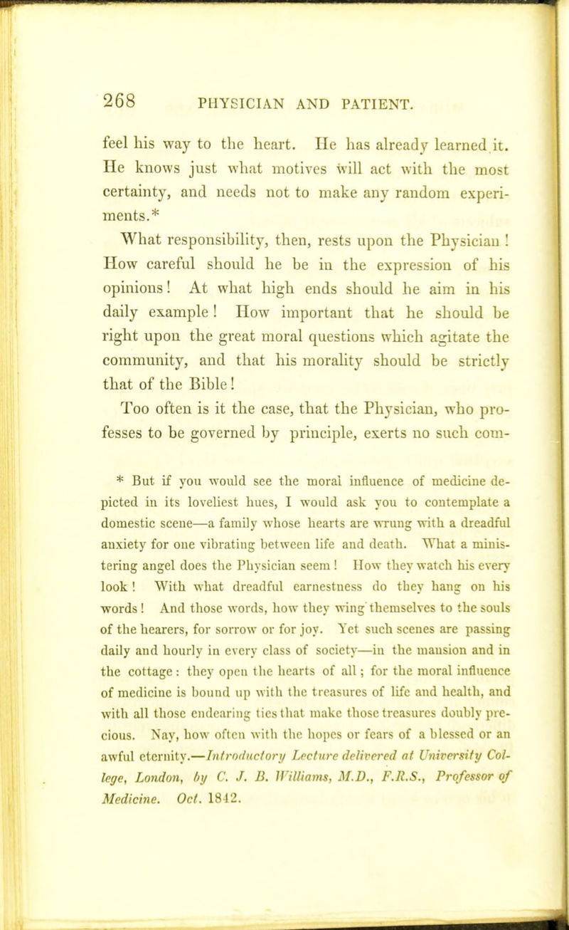 feel his way to the heart. He has already learned,it. He knows just what motives will act with the most certainty, and needs not to make any random experi- ments.* What responsibility, then, rests upon the Physician ! How careful should he be in the expression of his opinions! At what high ends should he aim in his daily example! How important that he should be right upon the great moral questions which agitate the community, and that his morality should be strictly that of the Bible! Too often is it the case, that the Physician, who pro- fesses to be governed by principle, exerts no such com- * But if you would see the moral influence of medicine de- picted in its loveliest hues, I would ask you to contemplate a domestic scene—a family whose hearts are wrung with a dreadful anxiety for one vibrating between life and death. What a minis- tering angel does the Physician seem ! How they watch his every look ! With what dreadful earnestness do they hang on his words! And those words, how they wing themselves to the souls of the hearers, for sorrow or for joy. Yet such scenes are passing daily and hourly in every class of society—in the mansion and in the cottage : they open the hearts of all; for the moral influence of medicine is bound up with the treasures of life and health, and with all those endearing tics that make those treasures doubly pre- cious. Nay, how often with the hopes or fears of a blessed or an awful eternity.—Intrnductory Lecture delivered at University Col- lege, London, tiy C. J. B. Williams, M.D., F.R.S., Professor of Medicine. Oct. 18-12.