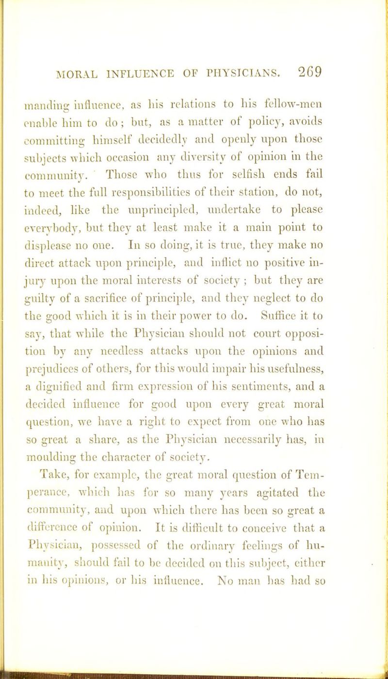 inandins; influence, as his relations to his fellow-mcn enal)le him to do ; but, as a matter of pohcy, avoids committing himself decidedly and openly upon those subjects which occasion any diversity of opinion in the community. Those who thus for selfish ends fail to meet the full responsibilities of their station, do not, indeed, like the unprincipled, undertake to please everybody, but they at least make it a main point to displease no one. In so doing, it is true, they make no direct attack upon principle, and inflict no positive in- juiy upon the moral interests of society ; but they are guilty of a sacrifice of principle, and they neglect to do the good which it is in their power to do. Sutfice it to say, that while the Physician should not court opposi- tion by any needless attacks upon the opinions and prejudices of others, for this would impair his usefulness, a dignified and firm expression of his sentiments, and a decided influence for good upon every great moral question, we have a right to expect from one who has so great a share, as the Physician necessarily has, in moulding the character of society. Take, for example, the great moral cjuestion of Tem- perance, which has for so many years agitated the commmiity, and upon which there has been so great a difference of opinion. It is difficult to conceive that a Physician, possessed of the ordinary feelings of hu- manity, should fail to be decided on this subject, cither in his opinions, or his influence. No man has had so