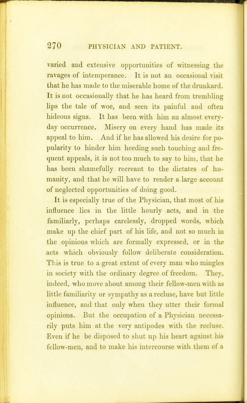 varied and extensive opportunities of witnessing the ravages of intemperance. It is not an occasional visit that he has made to the miserable home of the drunkard. It is not occasionally that he has heard from trembhng lips the tale of woe, and seen its painful and often hideous signs. It has been with him an almost every- day occurrence. Misery on every hand has made its appeal to him. And if he has allowed his desire for po- pularity to hinder him heeding such touching and fre- quent appeals, it is not too much to say to him, that he has been shamefully recreant to the dictates of hu- manity, and that he will have to render a large accomit of neglected opportunities of doing good. It is especially true of the Physician, that most of his influence lies in the little hourly acts, and in the familiarly, perhaps carelessly, dropped words, which make up the chief part of his life, and not so much in the opinions which are formally expressed, or in the acts which obviously follow deliberate consideration. This is true to a great extent of every man who mingles in society with the ordinary degree of freedom. They, indeed, who move about among their feUow-men with as little familiarity or sympathy as a recluse, have but little influence, and that only when they utter their formal opinions. But the occupation of a Physician necessa- rily puts him at the very antipodes with the recluse. Even if he be disposed to shut up his heart against his fellow-men, and to make his intercourse with them of a