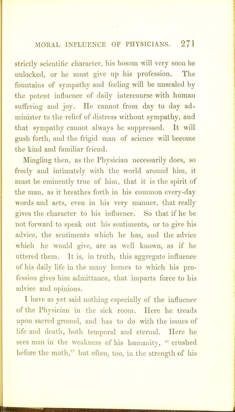 strictly scientific character, liis bosom will very soon be unlocked, or he must give up his profession. The fountains of sympathy and feeling will be unsealed by the potent influence of daily intercourse with human suffering and joy. He cannot from day to day ad- minister to the relief of distress without sympathy, and that sympathy cannot always be suppressed. It will gush forth, and the frigid man of science will become the kind and familiar friend. Mingling then, as the Physician necessarily does, so freely and intimately with the world around him, it must be eminently true of him, that it is the spirit of the man, as it breathes forth in his common every-day words and acts, even in his very manner, that really gives the character to his influence. So that if he be not forward to speak out his sentiments, or to give his advice, the sentiments which he has, and the advice which he would give, are as well known, as if he uttered them. It is, in truth, this aggregate influence of his daily life in the many homes to which his pro- fession gives him admittance, that imparts force to his advice and opinions. I have as yet said nothing especially of the influence of the Physician in the sick room. Here he treads upon sacred ground, and has to do with the issues of life and death, both temporal and eternal. Here he sees man in the weakness of his humanity,  crushed before the moth, but often, too, in the strength of his