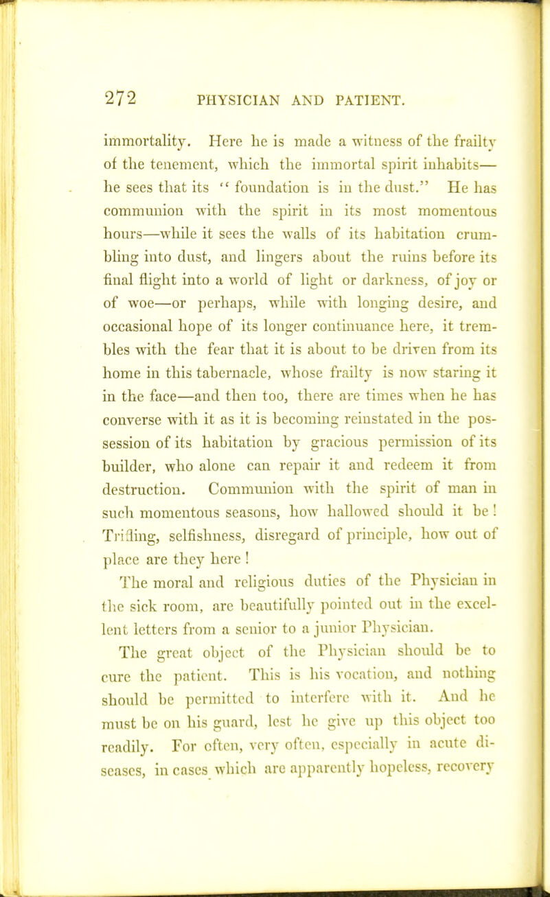 immortality. Here he is made a witness of the frailty of the tenement, which the immortal spirit inhabits— he sees that its foundation is in the dust. He has communion with the spirit in its most momentous hours—while it sees the walls of its habitation crum- bling into dust, and lingers about the ruins before its final flight into a world of light or darkness, of joy or of woe—or perhaps, while with longing desire, and occasional hope of its longer continuance here, it trem- bles with the fear that it is about to be driven from its home in this tabernacle, whose frailty is now staring it in the face—and then too, there ai'e times when he has converse with it as it is becoming reinstated in the pos- session of its habitation by gracious permission of its builder, who alone can repair it and redeem it from destruction. Communion with the spirit of man in such momentous seasons, how hallowed should it be ! Tiifling, selfishness, disregard of principle, how out of place are they here ! The moral and religious duties of the Physician in flic sick room, are beautifully pointed out in the excel- lent letters from a senior to a junior Physician. The great object of the Physician should be to cure the patient. This is his vocation, and nothing should be permitted to interfere with it. And he must be on his guard, lest he give up this object too readily. For often, very often, especially in acute di- seases, in cases which are apparently hopeless, recovery