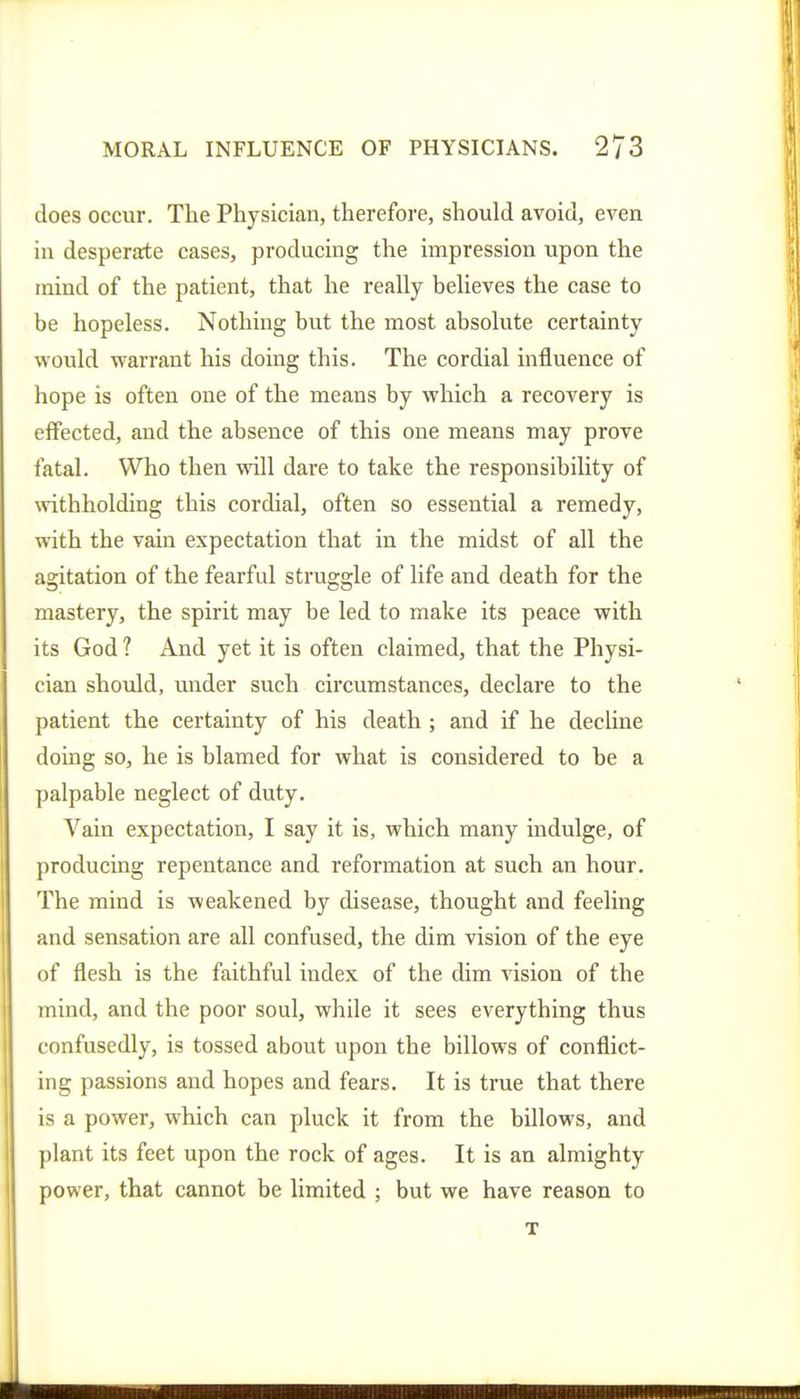does occur. The Physician, therefore, should avoid, even in desperate cases, producing the impression upon the mind of the patient, that he really believes the case to be hopeless. Nothing but the most absolute certainty would warrant his doing this. The cordial influence of hope is often one of the means by which a recovery is effected, and the absence of this one means may prove fatal. Who then will dare to take the responsibility of withholding this cordial, often so essential a remedy, with the vain expectation that in the midst of all the agitation of the fearful struggle of life and death for the mastery, the spirit may be led to make its peace with its God ? And yet it is often claimed, that the Physi- cian should, under such circumstances, declare to the patient the certainty of his death ; and if he decline doing so, he is blamed for what is considered to be a palpable neglect of duty. Vain expectation, I say it is, which many indulge, of producing repentance and reformation at such an hour. The mind is weakened by disease, thought and feeling and sensation are all confused, the dim vision of the eye of flesh is the faithful index of the dim vision of the mind, and the poor soul, while it sees everything thus confusedly, is tossed about upon the billows of conflict- ing passions and hopes and fears. It is true that there is a power, which can pluck it from the billows, and plant its feet upon the rock of ages. It is an almighty power, that cannot be limited ; but we have reason to