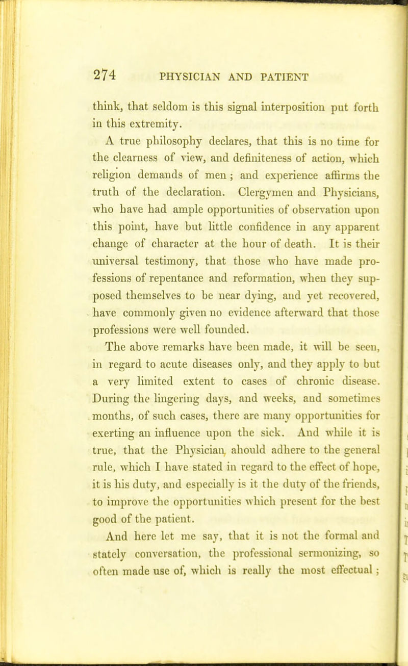 thinkj that seldom is tliis signal interposition put forth in this extremity. A true philosophy declares, that this is no time for the clearness of view, and definiteness of action, which reUgion demands of men; and experience affirms the truth of the declaration. Clergymen and Physicians, who have had ample opportimities of observation upon this point, have but httle confidence in any apparent change of character at the hour of death. It is their universal testimony, that those who have made pro- fessions of repentance aud refoiTnation, when they sup- posed themselves to be near dying, aud yet recovered, have commonly given no evidence afterward that those professions were well founded. The above remarks have been made, it will be seen, in regard to acute diseases only, and they apply to but a very limited extent to cases of chronic disease. During the lingering days, and weeks, aud sometimes months, of such cases, there are many opportunities for exerting an influence upon the sick. And while it is true, that the Physiciaa ahould adhere to the general rule, which I have stated in regard to the effect of hope, it is his duty, and especially is it the duty of the friends, to improve the opportunities which present for the best good of the patient. And here let me say, that it is not the formal and stately conversation, the professional sermonizing, so often made use of, which is really the most effectual;