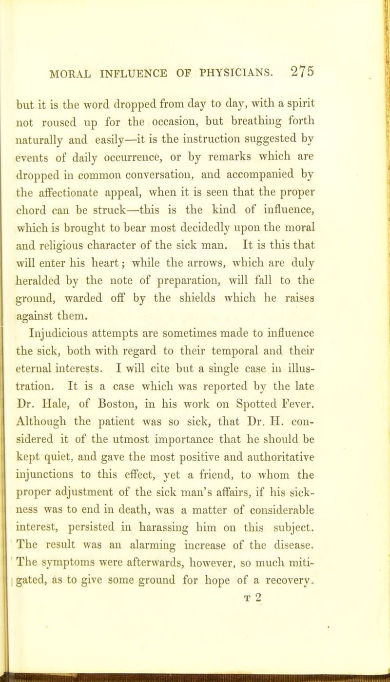 but it is the word dropped from day to day, with a spirit not roused up for the occasion, but breathing forth naturally and easily—it is the instruction suggested by events of daily occurrence, or by remarks which are dropped in common conversation, and accompanied by the affectionate appeal, when it is seen that the proper chord can be struck—this is the kind of influence, which is brought to bear most decidedly upon the moral and reUgious character of the sick man. It is this that will enter his heart; while the arrows, which are duly heralded by the note of preparation, will fall to the ground, warded off by the shields which he raises agauist them. Injudicious attempts are sometimes made to influence the sick, both with regard to their temporal and their eternal interests. I will cite but a single case in illus- tration. It is a case which was reported by the late Dr. Hale, of Boston, in his work on Spotted Fever. Although the patient was so sick, that Dr. H. con- sidered it of the utmost importance that he should be kept quiet, and gave the most positive and authoritative injunctions to this effect, yet a friend, to whom the proper adjustment of the sick man's affairs, if his sick- ness was to end in death, was a matter of considerable interest, persisted in harassing him on this subject. The result was an alarming increase of the disease. The symptoms were afterwards, however, so much raiti- : gated, as to give some ground for hope of a recovery. T 2