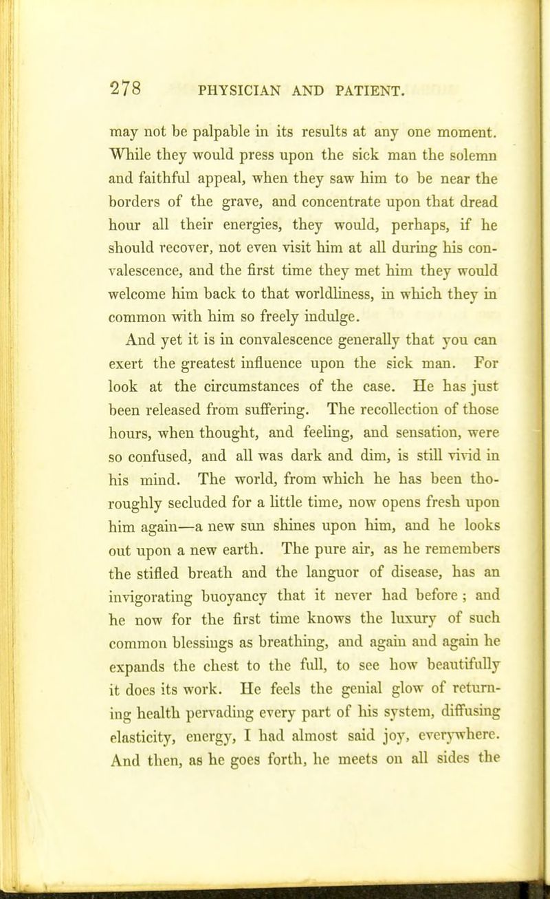 may not be palpable in its results at any one moment. While they would press upon the sick man the solemn and faithful appeal, when they saw him to be near the borders of the grave, and concentrate upon that dread hour all their energies, they would, perhaps, if he should recover, not even visit him at all during his con- valescence, and the first time they met him they would welcome him back to that worldUness, in which they in common with him so freely indulge. And yet it is in convalescence generally that you can exert the greatest influence upon the sick man. For look at the circumstances of the case. He has just been released from suffering. The recollection of those hours, when thought, and feeling, and sensation, were so confused, and all was dark and dim, is still vivid in his mind. The world, from which he has been tho- roughly secluded for a httle time, now opens fresh upon him again—a new sun shines upon him, and he looks out upon a new earth. The pure air, as he remembers the stifled breath and the languor of disease, has an invigorating buoyancy that it never had before ; and he now for the first time knows the luxury of such common blessings as breathing, and again and again he expands the chest to the full, to see how beautifully it does its work. He feels the genial glow of return- ing health pervading every part of his system, diffusing elasticity, energy, I had almost said joy, everj-where. And then, as he goes forth, he meets on all sides the