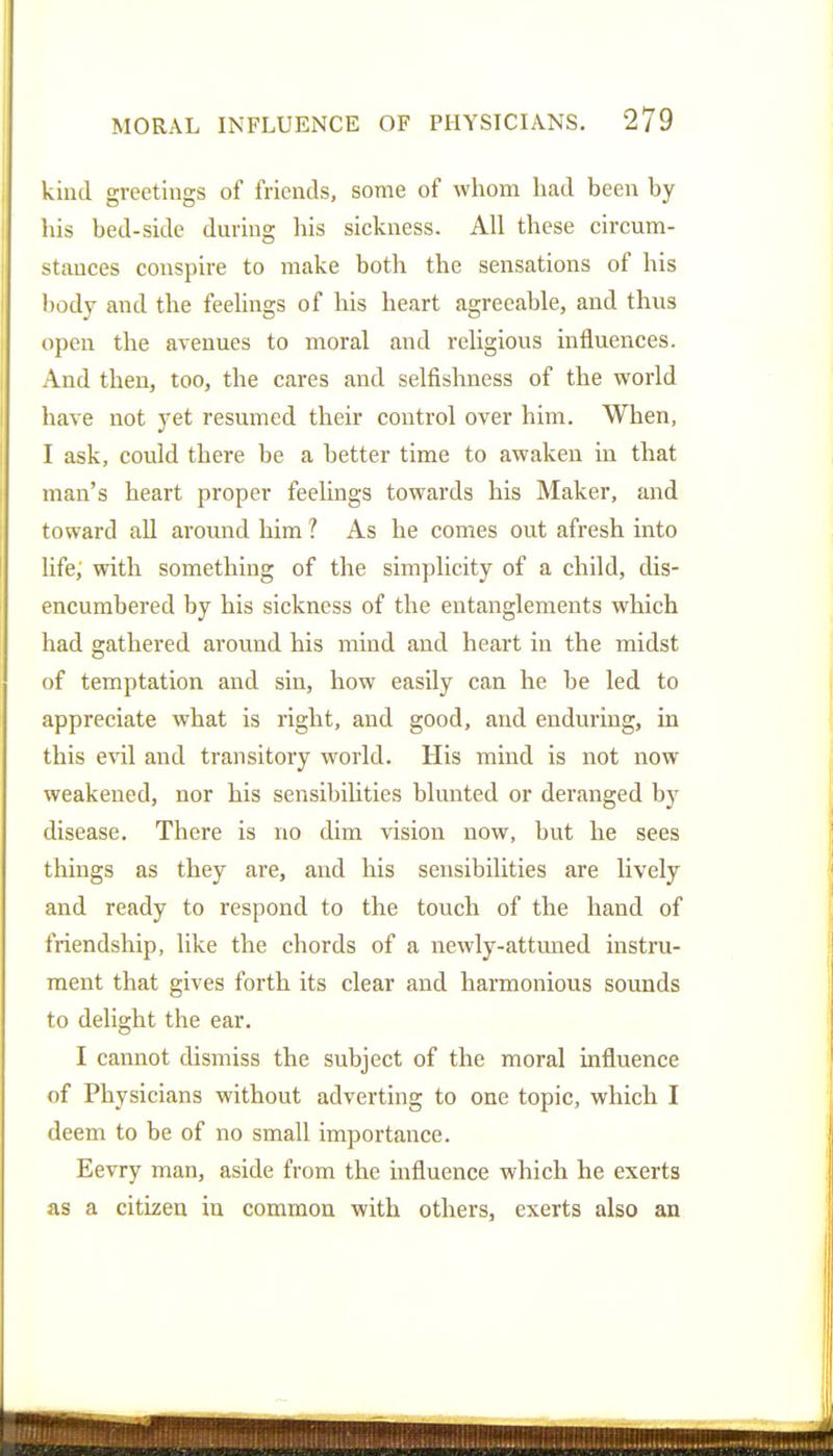 kind greetings of friends, some of whom had been by his bed-side dm-ins; his sickness. All these circum- stances conspire to make both the sensations of his l)ody and the feelings of his heart agreeable, and thus open the avenues to moral and religious influences. And then, too, the cares and selfishness of the world have not yet resumed their control over him. When, I ask, could there be a better time to awaken in that man's heart proper feelings towards his Maker, and toward all around him ? As he comes out afresh into life; with something of the simplicity of a child, dis- encumbered by his sickness of the entanglements which had gathered around his mind and heart in the midst of temptation and sin, how easily can he be led to appreciate what is right, and good, and enduring, in this evil and transitory world. His mind is not now weakened, nor his sensibilities blunted or deranged by disease. There is no dim vision now, but he sees things as they are, and his sensibilities are lively and ready to respond to the touch of the hand of friendship, like the chords of a newly-attmaed instru- ment that gives forth its clear and harmonious sounds to delight the ear. I cannot dismiss the subject of the moral influence of Physicians without adverting to one topic, which I deem to be of no small importance. Eevry man, aside from the influence which he exerts as a citizen in common with others, exerts also an