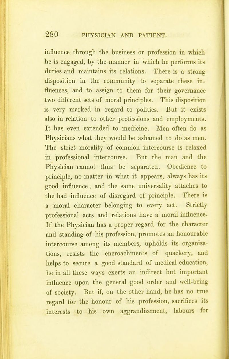 influence through the business or profession in which he is engaged, by the manner in which he performs its duties and maintains its relations. There is a strong disposition in the community to separate these in- fluences, and to assign to them for their governance two dififerent sets of moral principles. This disposition is very marked in regard to politics. But it exists also in relation to other professions and employments. It has even extended to medicine. Men often do as Physicians what they would be ashamed to do as men. The strict morality of common intercourse is relaxed in professional intercourse. But the man and the Physician cannot thus be separated. Obedience to principle, no matter in what it appears, always has its good influence; and the same universahty attaches to the bad influence of disregard of principle. There is a moral character belonging to every act. Strictly professional acts and relations have a moral influence. If the Physician has a proper regard for the character and standing of his profession, promotes an honourable intercourse among its members, upholds its organiza- tions, resists the encroachments of quackery, and helps to secure a good standard of medical education, he in all these ways exerts an indirect but important influence upon the general good order and well-being of society. But if, on the other hand, he has no true regard for the honour of his profession, sacrifices its interests to his own aggrandizement, labours for