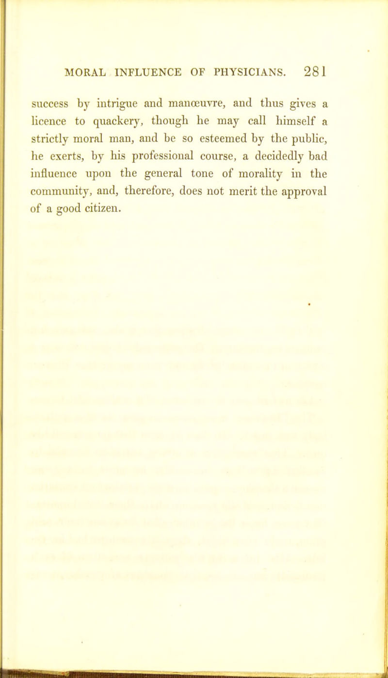 success by intrigue and manoeuvre, and thus gives a licence to quackery, though he may call himself a strictly moral man, and be so esteemed by the public, he exerts, by his professional course, a decidedly bad influence upon the general tone of morality in the community, and, therefore, does not merit the approval of a good citizen.