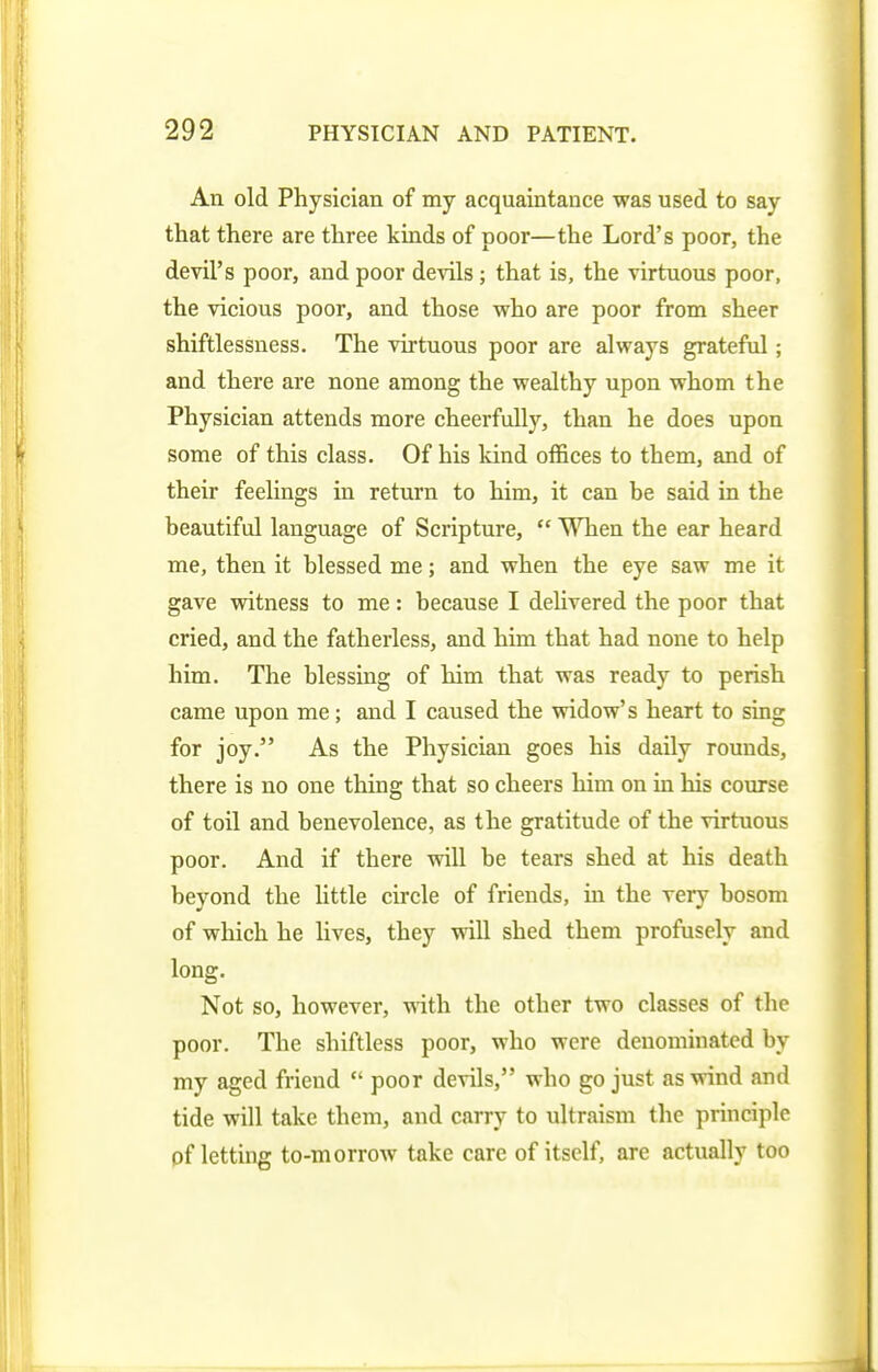 An old Physician of my acquaintance was used to say that there are three kinds of poor—the Lord's poor, the devil's poor, and poor de-^ils ; that is, the virtuous poor, the vicious poor, and those who are poor from sheer shiftlessness. The virtuous poor are always grateful; and there are none among the wealthy upon whom the Physician attends more cheerfully, than he does upon some of this class. Of his kind offices to them, and of their feelings in return to him, it can be said in the beautiful language of Scripture, When the ear heard me, then it blessed me; and when the eye saw me it gave witness to me: because I delivered the poor that cried, and the fatherless, and him that had none to help him. The blessing of him that was ready to perish came upon me; and I caused the widow's heart to sing for joy. As the Physician goes his daily rounds, there is no one thing that so cheers him on in his course of toil and benevolence, as the gratitude of the virtuous poor. And if there will be tears shed at his death beyond the little circle of friends, in the very bosom of which he lives, they will shed them profusely and long. Not so, however, with the other two classes of the poor. The shiftless poor, who were denominated by my aged friend poor devils, who go just as wind and tide will take them, and carry to ultraism the principle pf letting to-morrow take care of itself, are actually too
