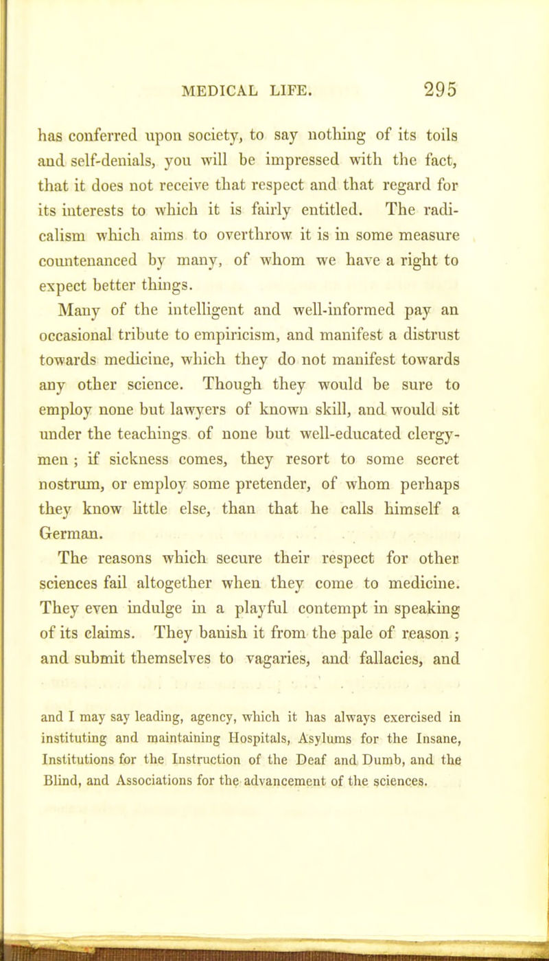 has conferred upon society, to say nothing of its toils and self-denials, you will be impressed with the fact, that it does not receive that respect and that regard for its interests to which it is fairly entitled. The radi- calism which aims to overthrow it is in some measure comitenanced by many, of whom we have a right to expect better things. Many of the intelligent and well-informed pay an occasional tribute to empiricism, and manifest a distrust towards medicine, which they do not manifest towards any other science. Though they would be sure to employ none but lawyers of known skill, and would sit under the teachings of none but well-educated clergy- men ; if sickness comes, they resort to some secret nostrum, or employ some pretender, of whom perhaps they know httle else, than that he calls himself a German. The I'easons which secure their respect for other sciences fail altogether when they come to medicine. They even indulge in a playful contempt in speaking of its claims. They banish it from the pale of reason ; and submit themselves to vagaries, and fallacies, and and I may say leading, agency, which it has always exercised in instituting and maintaining Hospitals, Asylums for the Insane, Institutions for the Instruction of the Deaf and Dumh, and the Blind, and Associations for the advancement of the sciences.