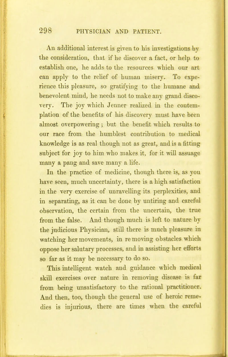 An additional interest is given to his investigations by the consideration, that if he discover a fact, or help to establish one, he adds to the resources which our art can apply to the rehef of human misery. To expe- rience this pleasure, so gratifying to the humane and benevolent mind, he needs not to make any grand disco- very. The joy which Jenner realized in the contem- plation of the benefits of his discovery must have been almost overpowering; but the benefit which results to our race from the humblest contribution to medical knowledge is as real though not as great, and is a fitting subject for joy to him who makes it, for it will assuage many a pang and save many a life. In the practice of medicine, though there is, as you have seen, much uncertainty, there is a high satisfaction in the very exercise of unravelling its perplexities, and in separating, as it can be done by untiring and careful observation, the certain from the uncertain, the true from the false. And though much is left to nature by the judicious Physician, still there is much pleasure in watching her movements, in removing obstacles which oppose her salutary processes, and in assisting her efforts so far as it may be necessary to do so. This intelligent watch and guidance which medical skill exercises over nature in removing disease is far from being unsatisfactory to the rational practitioner. And then, too, though the general use of heroic reme- dies is injurious, there are times when the careful