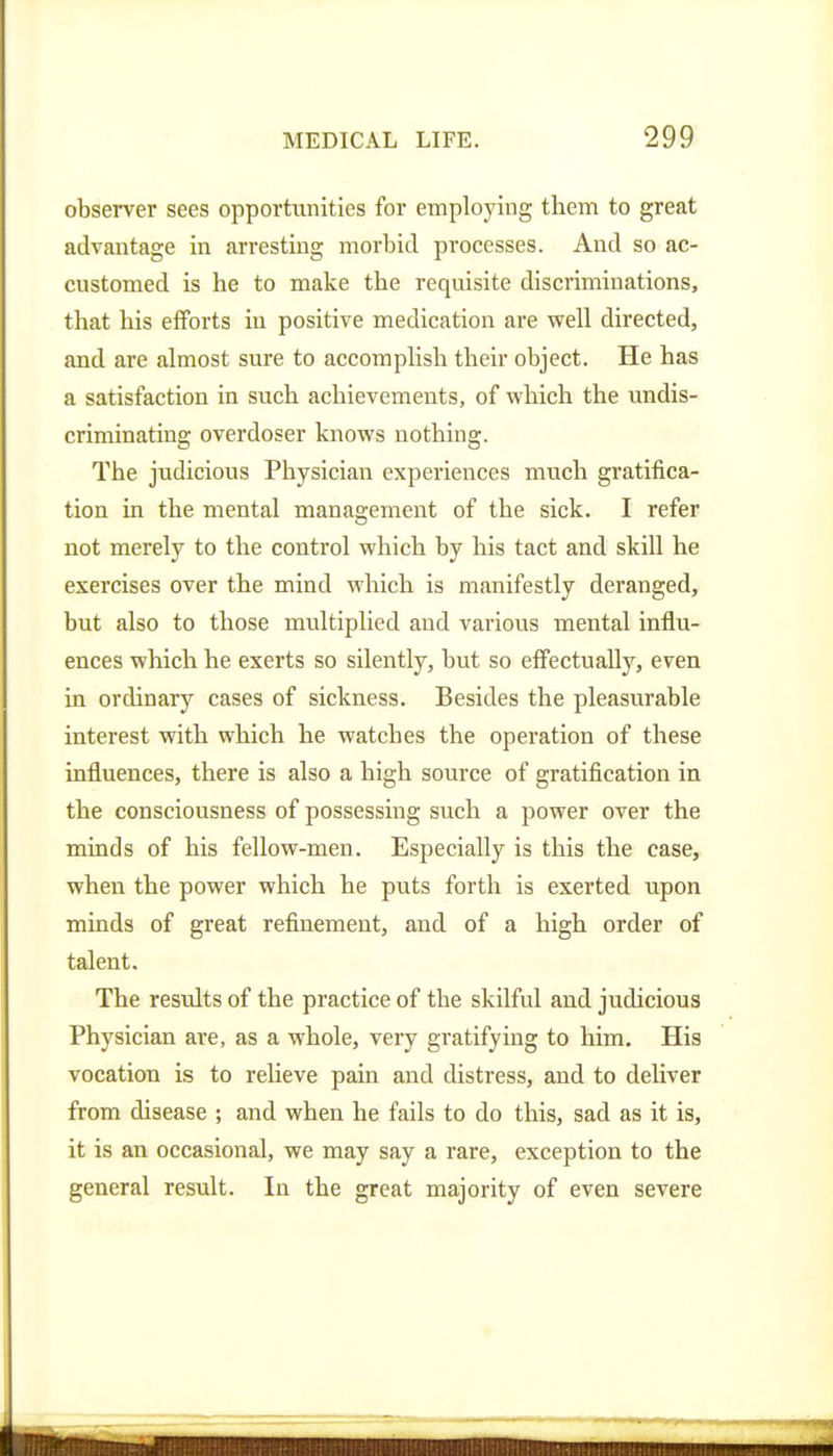 observer sees opportunities for employing them to great advantage in arresting morbid processes. And so ac- customed is he to make the requisite discriminations, that his efforts in positive medication are well directed, and are almost sure to accomplish their object. He has a satisfaction in such achievements, of which the undis- criminating overdoser knows nothing. The judicious Physician experiences much gratifica- tion in the mental management of the sick. I refer not merely to the control which by his tact and skill he exercises over the mind which is manifestly deranged, but also to those multiplied and various mental influ- ences which he exerts so silently, but so effectually, even in ordinary cases of sickness. Besides the pleasurable interest with which he watches the operation of these influences, there is also a high source of gratification in the consciousness of possessing such a power over the minds of his fellow-men. Especially is this the case, when the power which he puts forth is exerted upon minds of great refinement, and of a high order of talent. The results of the practice of the skilful and judicious Physician are, as a whole, very gratifying to him. His vocation is to relieve pain and distress, and to deliver from disease ; and when he fails to do this, sad as it is, it is an occasional, we may say a rare, exception to the general result. In the great majority of even severe