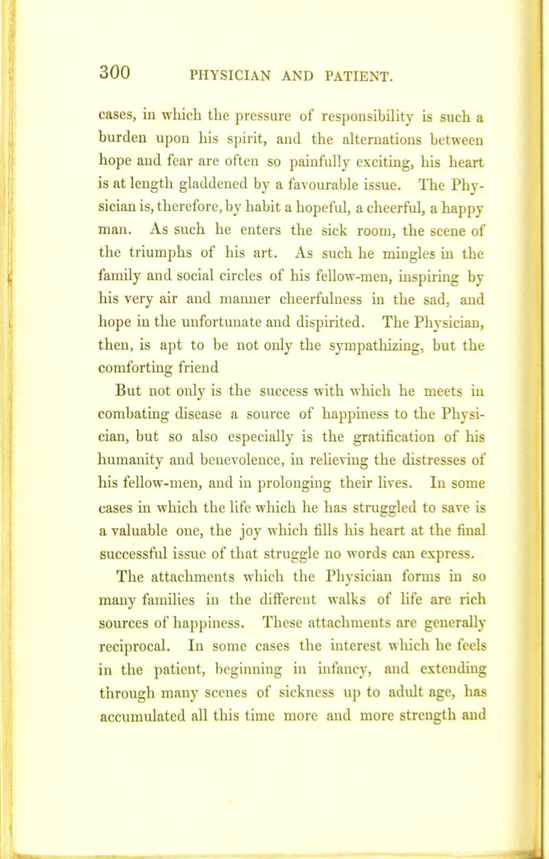 cases, in which the pressure of responsibility is such a burden upon his spirit, and the alternations between hope and fear are often so painfully exciting, his heart is at length gladdened by a favourable issue. The Phy- sician is, therefore, by habit a hopeful, a cheerful, a happy man. As such he enters the sick room, the scene of the triumphs of his art. As such he mingles in the family and social circles of his fellow-men, inspirmg by his very air and manner cheerfulness in the sad, and hope in the unfortimate and dispirited. The Physician, then, is apt to be not only the sympathizing, but the comforting friend But not only is the success with which he meets in combating disease a source of happiness to the Physi- cian, but so also especially is the gratification of his humanity and benevolence, in relieving the distresses of his fellow-men, and in prolonging their lives. In some cases in which the life which he has struggled to save is a valuable one, the joy which fills his heart at the final successful issue of that struggle no words can express. The attachments which the Physician forms in so many families in the different walks of life are rich sources of happiness. These attachments are generally reciprocal. In some cases the interest wliich he feels in the patient, beginning in infancy, and extending through many scenes of sickness up to adult age, has accumulated all this time more and more strength and