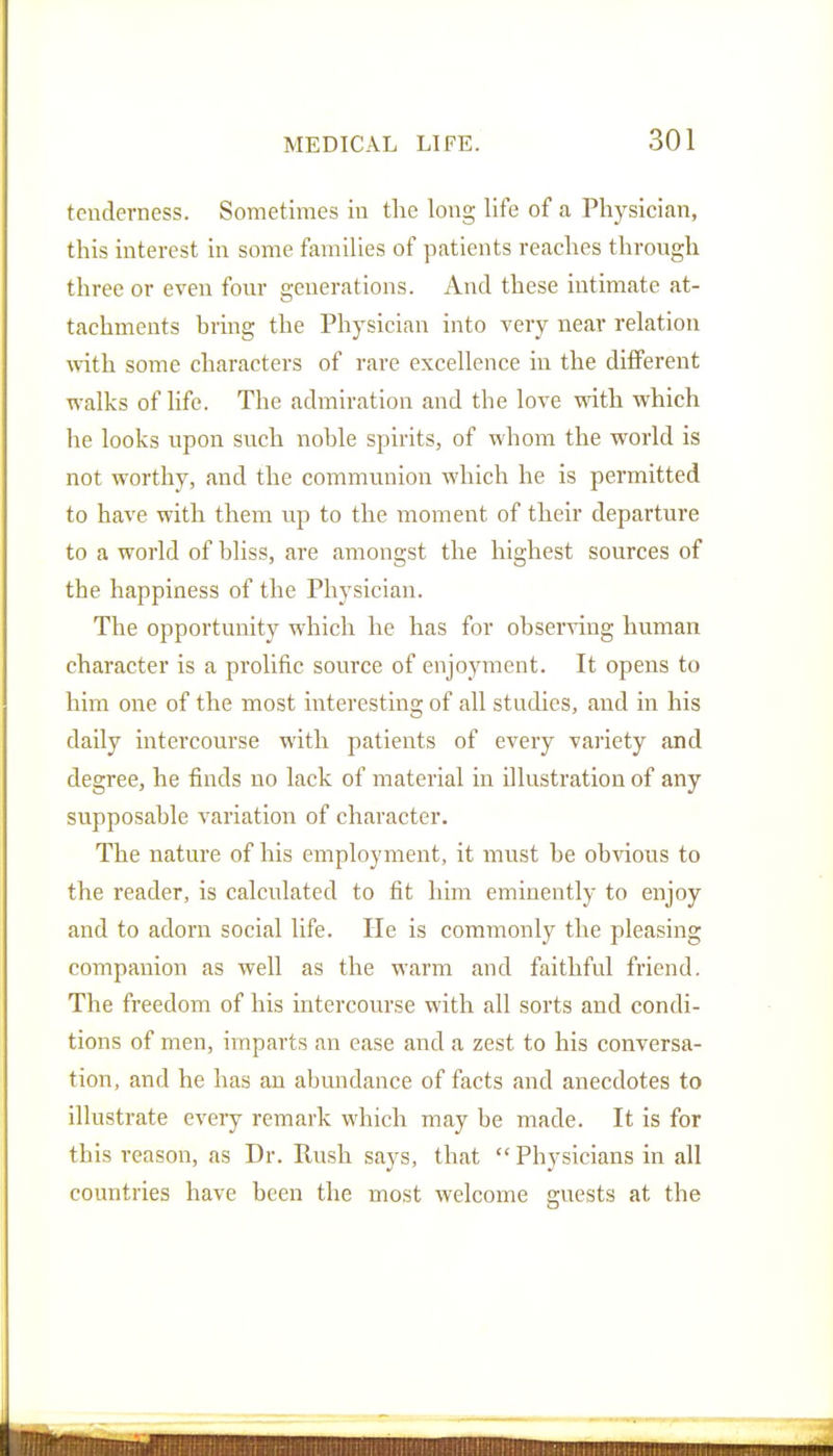 tenderness. Sometimes in the long life of a Physician, this interest in some families of patients reaches through three or even four generations. And these intimate at- tachments bring the Physician into very near relation with some characters of rare excellence in the different walks of life. The admiration and the love with which he looks upon such noble spirits, of whom the world is not worthy, and the communion which he is permitted to have with them up to the moment of their departure to a world of bliss, are amongst the highest sources of the happiness of the Physician. The opportunity which he has for observing human character is a prolific source of enjoyment. It opens to him one of the most interesting of all studies, and in his daily intercourse with patients of every variety and degree, he finds no lack of material in illustration of any supposable variation of character. The nature of liis employment, it must be obvious to the reader, is calculated to fit him eminently to enjoy and to adorn social life. He is commonly the pleasing companion as well as the warm and faithful friend. The freedom of his intercourse with all sorts and condi- tions of men, imparts an ease and a zest to his conversa- tion, and he has an abundance of facts and anecdotes to illustrate every remark which may be made. It is for this reason, as Dr. Rush says, that  Physicians in all countries have been the most welcome guests at the