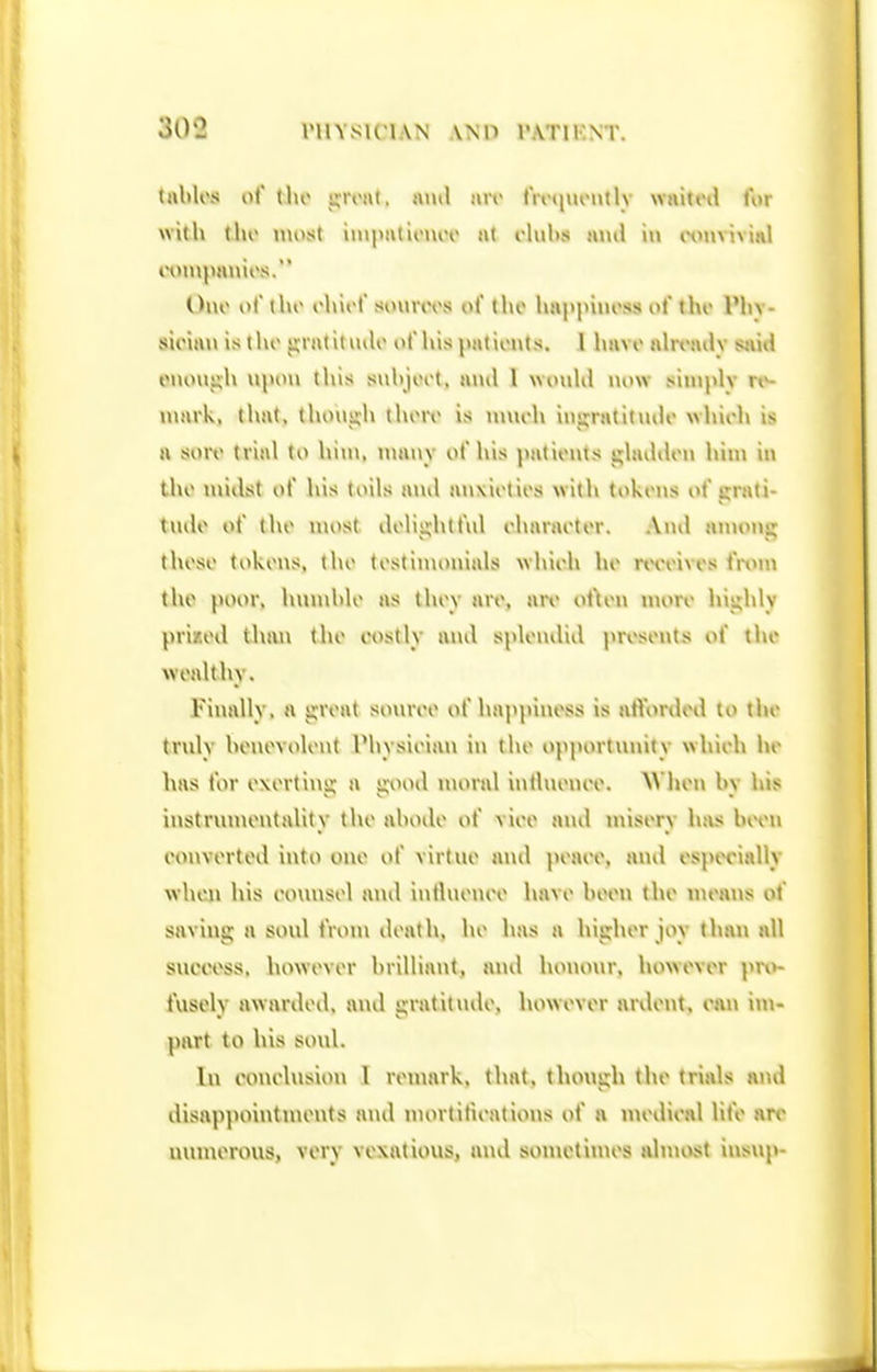 tulilos of I ho icroat. jnul air fivniuMitlv waitctl for with tho luost imp«tU'i\iT at rlubs ami in wnvivinl Duo of iho ohirf sourot\s of tho hnppiiu'ss of i\w Vh\- sioia»\ is t)»o jyratiuulo of his pationts. I havo alrt'ailv siiiiJ eiiouiih tliis suhjort, and I wonKl now siniply mark, that, though thoro is nnioh iusjratitmh' whioh is a soro trial to hiu>, many of his patients ghuhUm hin> in iho midst of his toils ami auxiotios with tokens i>f urati- tudo of tho most dolis;htfnl oharaotor. And anuini; thoso tokens, tho testimonials whieh he rtToives i'rxnw tho poor, hiunhlo as they are, are ot\eu more highly pri/.ed tluui tho oostly and splondiil prosoiits of tho wealthy. Finally, a groat sonroo of happiness is alVorded to tho truly honevolout IMiysioian iu the opportunity whieh ho \\as tor exerting a gooil nu>ral intlnem'o. W hen hy liis instrumentality the ahodo of vieo and nnsery h{\s bivu oonvertod into one of virtue and peaee, and espiH'ially when his eounsel ami intluenee havo heen the meaijs of saving a soul iVom death, ho has a higher joy than all success, however brilliant, and luuunir, however prv>- fuselv awarded, ami irratitndo, however ardent, can im- part to his soul. In eouelnsion 1 remark, that, though the trials and disappointujents and niortitieations of n medieal lite arc unmerous, very vexatious, and sonictinies almost insup-