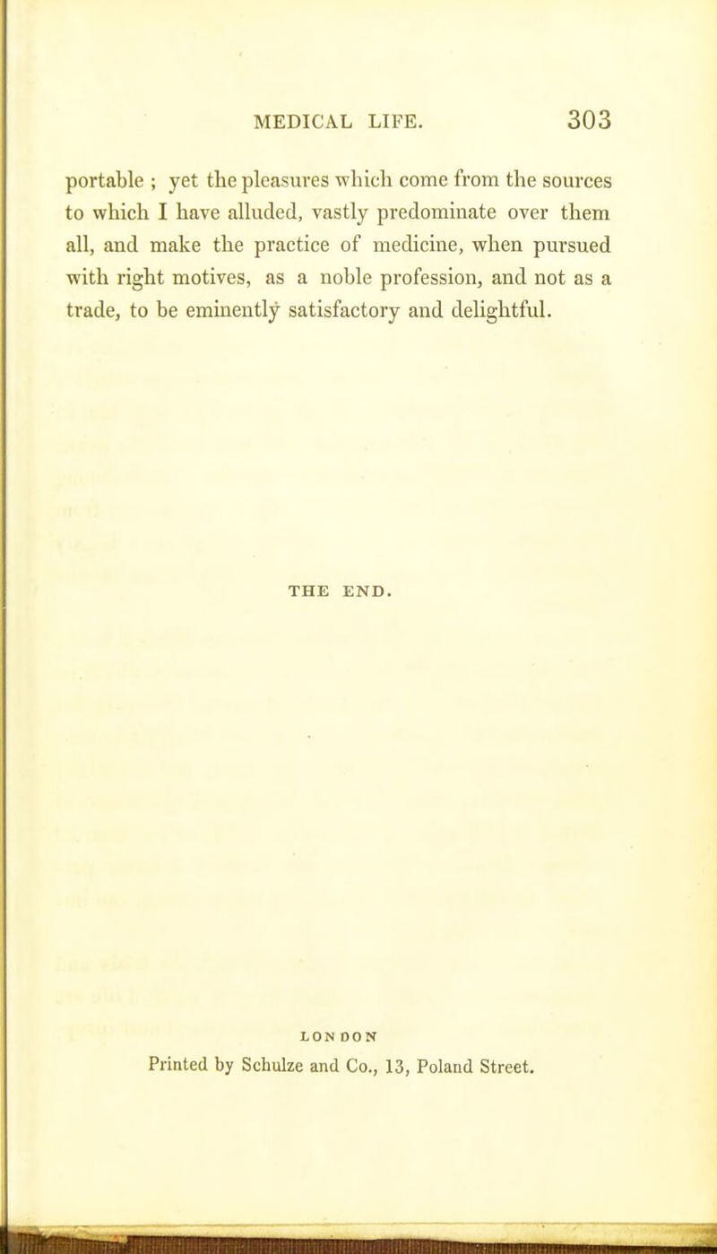 portable ; yet the pleasures whicli come from the sources to which I have alluded, vastly predommate over them all, and make the practice of medicine, vphen pursued with right motives, as a noble profession, and not as a trade, to be eminently satisfactory and delightful. THE END. LONDON Printed by Schulze and Co., 13, Poland Street.