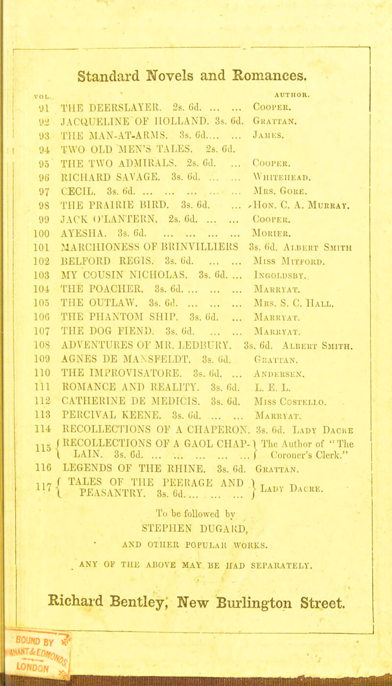 VOL. 91 y;i 93 94 93 96 97 98 99 100 101 102 103 10-1 105 lOfi 107 108 109 110 111 112 113 114 THE DEERSLAYER. 2s. (id JACQUELINE OF HOLLAND. 3s. Gd. THE JlAN-AT-AllMS. 3s. 6d TWO OLD MEN'S TALES. 2s. 6d. THE TWO ADMIRALS. 2s. 6d. ... RICHARD SAVAGE. 3s. 6d CECIL. 3s. (id THE PRAIRIE BIRD. 3s. 6d. JACK O'LANTERN. 2s. 6d AYESIIA. 3s. (id MARCHIONESS OF BRINVILLIERS BELFORD REGIS. 3s. 6d MY COUSIN NICHOLAS. 3s. 6d. ... THE POACHER. 3s. 6d THE OUTLAW. 3s. 6(1 THE PHANTOM SHIP. 3s. 6d. ... THE DOG FIEND. 3s. 6d ADVENTURES OF MR. LEDBURY. AGNES DE MA^SFELDT. 3s. 6d. THE IMPROVISA'L'ORE. 3s. 6d. ... ROMANCE AND REALITY. 3s. 6d. CATHERINE DE MEDICIS. 3s. 6d. AUTHOR. Cooi'ER. GlIATTAN, J.\.MICS. COOI'KK. WlIITElIEAl). JIllS. GOUE. ^HoN. C. A. Murray. Cooper. iloRIER. 3s. 6d. Ai.DEitT Sjiith ]MlSS jMlTfORD. Ingoldsby. Marryat. Mrs. S. C. Hall. MaRHYA'I'. Marryat. 3s. 6d. Albert Smith. G RATTAN. Andersen. L. E. L. Miss COSTELLO. Marryat. PERCIVAL KEENE. 3s. 6d RECOLLECTIONS OF A CHAPERON. 3s. 6d. Lady Dacke (RECOLLECTIONS OF A GAOL CHAP-1 The Author of The ^'•''1 LAIN. 3s. Gd [ Coroner's Clerk. 116 LEGENDS OF THE RHINE. 3s. Gd. Gkattan. 1 TALES OF THE PEERAGE AND 1 . PE.\.SANTRY. 3s. Gd | Lad\ iJ acre. To be followed by STEPHEN DUGARD, AND OTHER POPULAR WORKS. ANY OF THE ABOVE MAY RE HAD SEPARATELY'. Richaid Bentley; Wew Burlington Street. BOUHD BY LONnoN -I