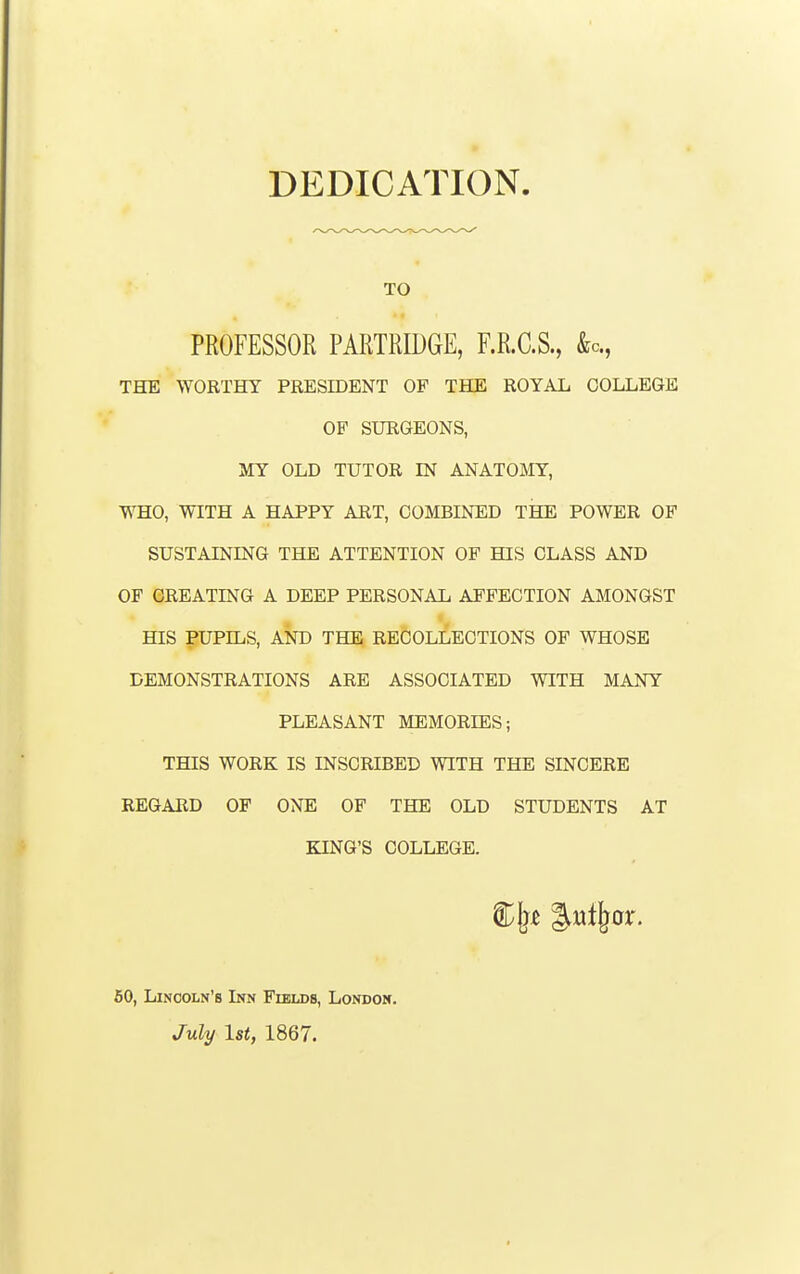 DEDICATION TO PROFESSOR PARTRU)GE, F.R.C.S., &c., THE WORTHY PRESIDENT OF THE ROYAL COLLEGE OP SURGEONS, MY OLD TUTOR IN ANATOMY, WHO, WITH A HAPPY ART, COMBINED THE POWER OP SUSTAINING THE ATTENTION OP HIS CLASS AND OF CREATING A DEEP PERSONAL AFFECTION AMONGST « HIS PUPILS, AND THE RECOLLECTIONS OP WHOSE DEMONSTRATIONS ARE ASSOCIATED WITH MANY PLEASANT MEMORIES; THIS WORK IS INSCRIBED WITH THE SINCERE REGARD OF ONE OP THE OLD STUDENTS AT KING'S COLLEGE. 60, Lincoln's Inn Fields, London. July 1st, 1867.