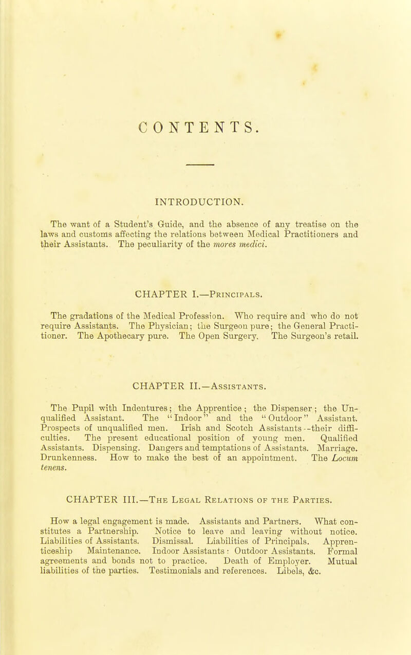 CONTENTS. INTRODUCTION. The want of a Student's Guide, and the absence of any treatise on the laws and customs affecting the relations between Medical Practitioners and their Assistants. The peculiarity of the mores medici. CHAPTER I.—Principals. The gradations of the Medical Profession. Who require and who do not require Assistants. The Physician; the Surgeon pure; the General Practi- tioner. The Apothecary pure. The Open Surgery, The Surgeon's retail. CHAPTER II.—Assistants. The Pupil with Indentures; the Apprentice ; the Dispenser; the Un- qualified Assistant. The  Indoor and the  Outdoor Assistant. Prospects of unqualified men. Irish and Scotch Assistants--their diffi- culties. The present educational position of yoiing men. Qualified Assistants. Dispensing. Dangers and temptations of Assistants. Marriage. Drunkenness. How to make the best of an appointment. The Locum tenens. CHAPTER III.—The Legal Relations of the Parties. How a legal engagement is made. Assistants and Partners. What con- stitutes a Pai'tnership. Notice to leave and leaving without notice. Liabilities of Assistants. Dismissal. Liabilities of Principals. Appren- ticeship Maintenance. Indoor Assistants ; Outdoor Assistants. Formal agreements and bonds not to practice. Death of Employer. Mutual liabilities of the parties. Testimonials and references. Libels, &c.