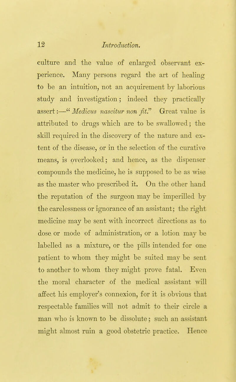 culture and the value of enlarged observant ex- perience. Many persons regard the art of healing to be an intuition, not an acquirement by laborious study and investigation; indeed they practically assert:— Mediciis nascitur non fit!^ Great value is attributed to di'ugs which are to be swallowed; the skill required in the discovery of the nature and ex- tent of the disease, or in the selection of the cui'ative means, is overlooked; and hence, as the dispenser compounds the medicine, he is supposed to be as wise as the master who prescribed it. On the other hand the reputation of the surgeon may be imperilled by the carelessness or ignorance of an assistant; the right medicine may be sent with incorrect directions as to dose or mode of administration, or a lotion may be labelled as a mixture, or the pills intended for one patient to whom they might be suited may be sent to another to whom they might prove fatal. Even the moral character of the medical assistant will affect his employer's connexion, for it is obvious that respectable families will not admit to their circle a man who is knowni to be dissolute; such an assistant might almost ruin a good obstetric practice. Hence