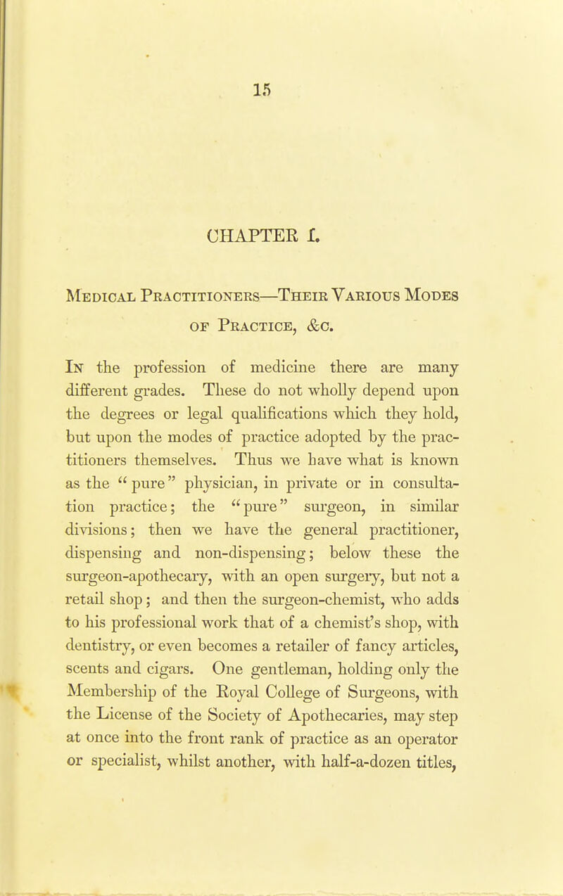 CHAPTER I. Medical Pkactitioners—Their Various Modes OF Practice, &o. In the profession of medicine there are many different grades. These do not wholly depend upon the degrees or legal quahfications which they hold, but upon the modes of practice adopted by the prac- titioners themselves. Thus we have what is known as the  pure physician, in private or in consvilta- tion practice; the pure surgeon, in similar divisions; then we have the general practitioner, dispensing and non-dispensing; below these the surgeon-apothecary, with an open surgeiy, but not a retail shop; and then the surgeon-chemist, who adds to his professional work that of a chemist's shop, with dentistry, or even becomes a retailer of fancy articles, scents and cigars. One gentleman, holding only the Membership of the Royal College of Surgeons, with the License of the Society of Apothecaries, may step at once into the front rank of practice as an operator or specialist, whilst another, with half-a-dozen titles,
