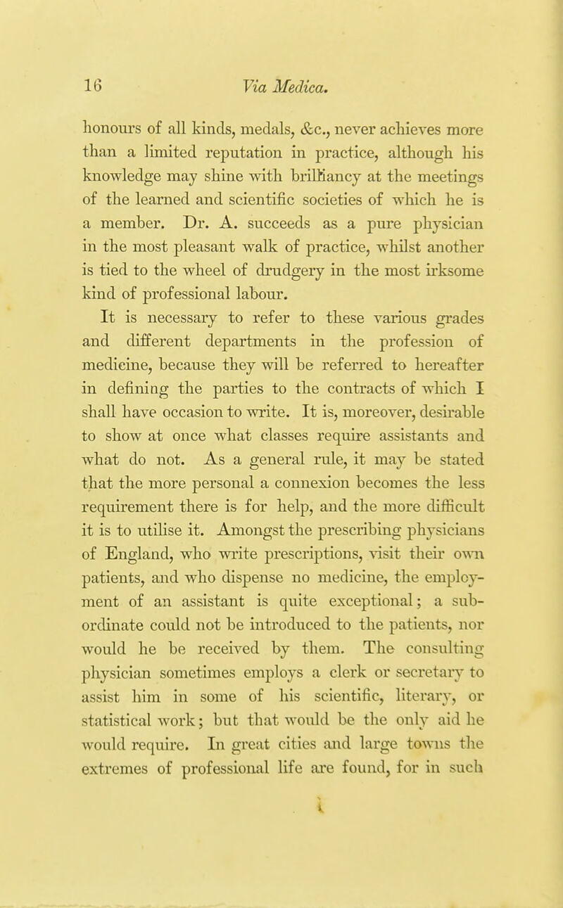 honours of all kinds, medals, &c., never acliieves more than a limited reputation in practice, although his knowledge may shine with brilKancy at the meetings of the learned and scientific societies of which he is a member. Dr. A. succeeds as a pure physician in the most pleasant walk of practice, whilst another is tied to the wheel of drudgery in the most irksome kind of professional labour. It is necessary to refer to these various gi*ades and different departments in the profession of medicine, because they will be referred to hereafter in defining the parties to the contracts of which I shall have occasion to write. It is, moreover, desu*able to show at once what classes require assistants and what do not. As a general rule, it may be stated that the more personal a connexion becomes the less requirement there is for help, and the more difficult it is to utilise it. Amongst the prescribing physicians of England, who write prescriptions, ^^sit their o-vnti patients, and who dispense no medicine, the employ- ment of an assistant is quite exceptional; a sub- ordinate could not be introduced to the patients, nor would he be received by them. The consulting physician sometimes employs a clerk or secretary to assist him in some of his scientific, literary, or statistical work; but that would be the only aid he would require. In great cities and large towns the extremes of professional life are found, for in such