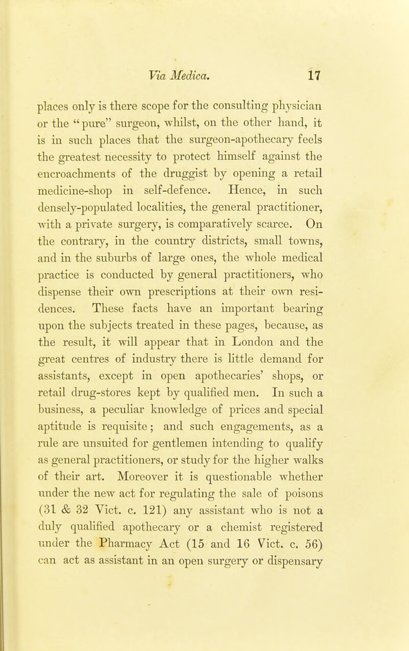 places only is there scope for the consulting physician or the  pure surgeon, whilst, on the other hand, it is in such places that the surgeon-apothecary feels the greatest necessity to protect himself against the encroachments of the druggist by opening a retail medicine-shop in self-defence. Hence, in such densely-populated localities, the general practitioner, with a private sui'gery, is comparatively scarce. On the contrary, in the country districts, small towns, and in the suburbs of large ones, the whole medical practice is conducted by general practitioners, who dispense their own prescriptions at their own resi- dences. These facts have an important bearing upon the subjects treated in these pages, because, as the result, it will appear that in London and the great centres of industry there is httle demand for assistants, except in open apothecaries' shops, or retail drug-stores kept by qualified men. In such a business, a pecuHar knowledge of prices and special aptitvide is requisite; and such engagements, as a rale are unsuited for gentlemen intending to quahfy as general practitioners, or study for the higher walks of their art. Moreover it is questionable whether under the new act for regulating the sale of poisons (31 & 32 Vict. c. 121) any assistant who is not a duly qualified apothecaiy or a chemist registered under the Pharmacy Act (15 and 16 Vict. c. 56) can act as assistant in an open surgery or dispensary