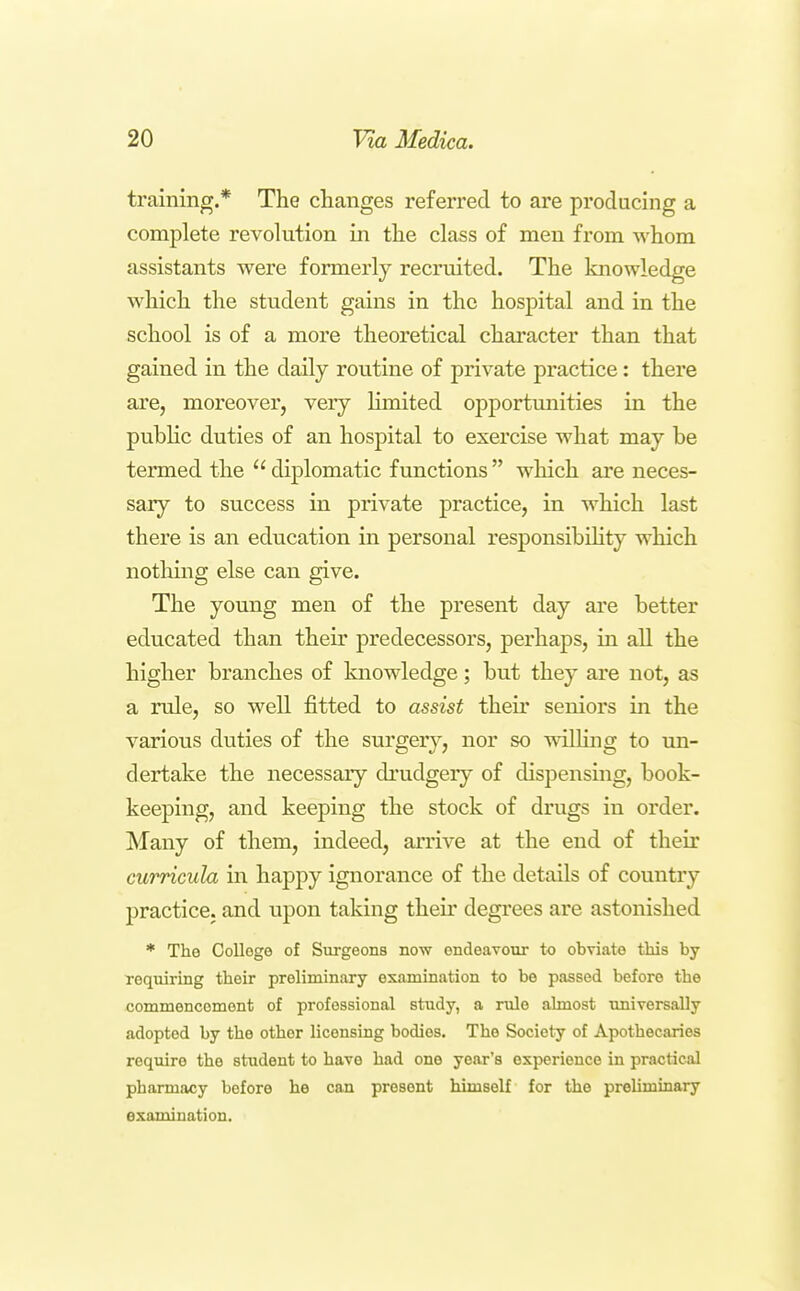 training.* The changes referred to are producing a complete revolution in the class of men from whom assistants were formerly recruited. The knowledge which the student gains in the hospital and in the school is of a more theoretical character than that gained in the daily routine of private practice: there are, moreover, very limited opportunities in the pubHc duties of an hospital to exercise what may be termed the  diplomatic f imctions  which are neces- sary to success in private practice, in which last there is an education in personal responsibihty which notliing else can give. The young men of the present day are better educated than their predecessors, perhaps, in all the higher branches of knowledge; but they are not, as a rule, so well fitted to assist their seniors in the various duties of the surgery, nor so wiUing to un- dertake the necessary drudgery of dispensing, book- keeping, and keeping the stock of drugs in order. Many of them, indeed, arrive at the end of their curricula in happy ignorance of the details of country practice, and upon taking their degrees are astonished * The College of Surgeons now endeavour to obviate this by requiring their preliminary examination to be passed before the commencement of professional study, a rule almost universally adopted by the other licensing bodies. The Society of Apothecaries require the student to have had one year's experience in practical pharmacy before he can present himself for the preliminary examination.