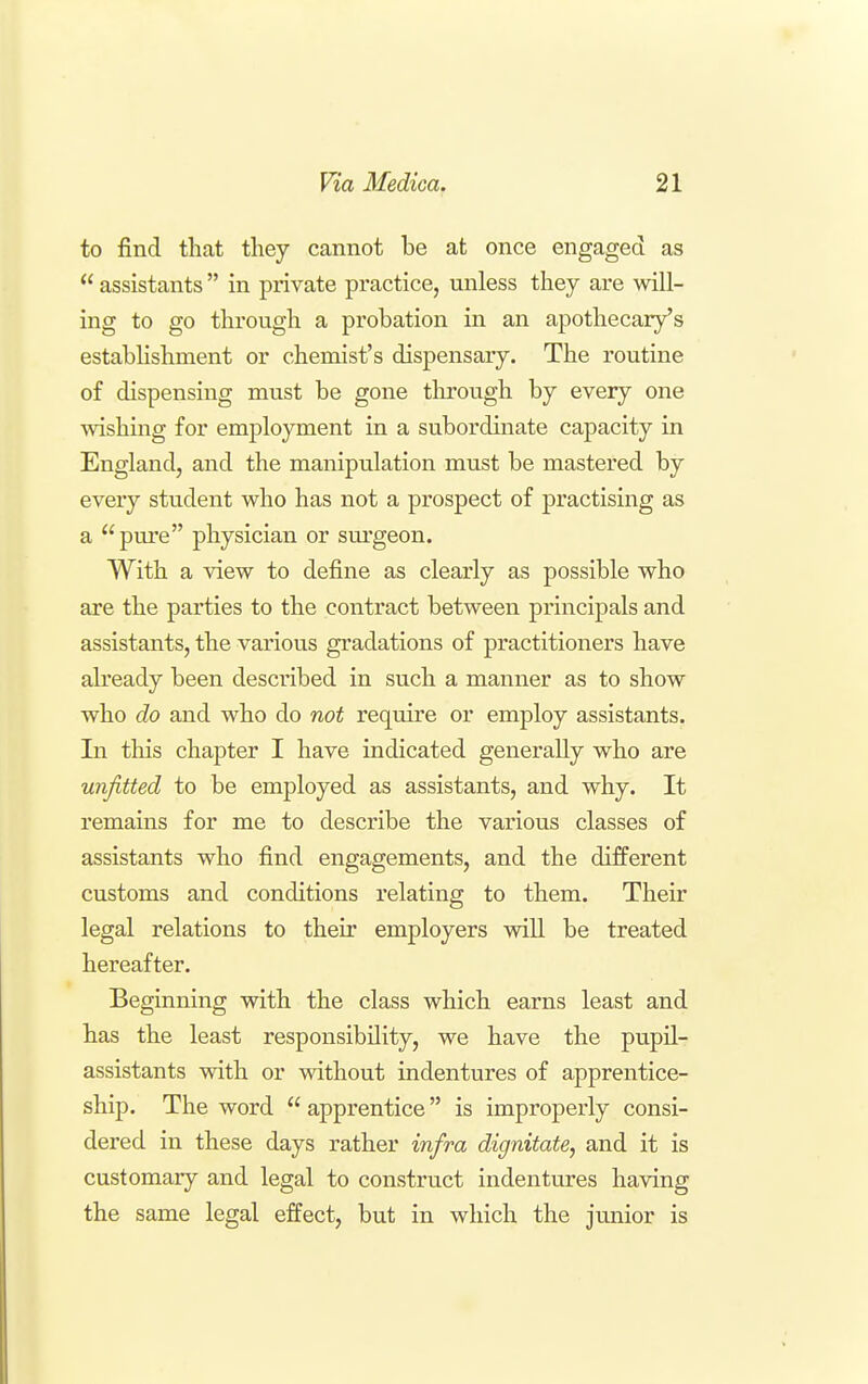 to find that they cannot be at once engaged as  assistants  in private practice, unless they are will- ing to go through a probation in an apothecary's estabhshment or chemist's dispensary. The routine of dispensing must be gone through by every one wishing for employment in a subordinate capacity in England, and the manipulation must be mastered by every student who has not a prospect of practising as a ''pure physician or surgeon. With a view to define as clearly as possible who are the parties to the contract between principals and assistants, the various gradations of practitioners have already been described in such a manner as to show who do and who do not require or employ assistants. In this chapter I have indicated generally who are unfitted to be employed as assistants, and why. It remains for me to describe the various classes of assistants who find engagements, and the different customs and conditions relating to them. Their legal relations to their employers will be treated hereafter. Beginning with the class which earns least and has the least responsibility, we have the pupil- assistants with or without indentures of apprentice- ship. The word  apprentice is improperly consi- dered in these days rather infra dignitate, and it is customary and legal to construct indentures having the same legal effect, but in which the junior is