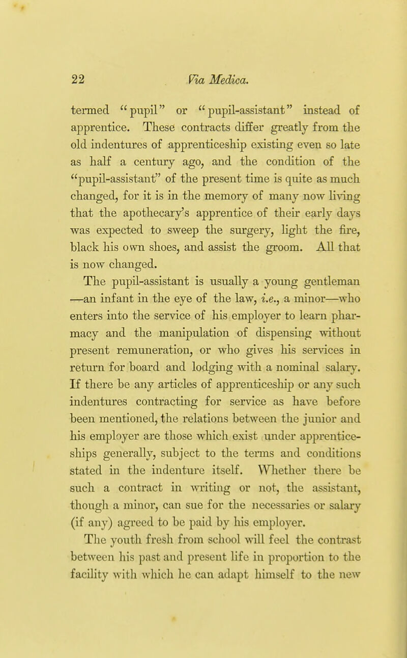 tenned pupil or pupil-assistant instead of apprentice. These contracts differ greatly from tlie old indentures of apprenticeship existing even so late as half a century ago, and the condition of the pupil-assistant of the present time is quite as much changed, for it is in the memory of many now living that the apothecary's apprentice of their early days was expected to sweep the surgery, light the fire, black his ovvn shoes, and assist the groom. All that is now changed. The pupH-assistant is usually a young gentleman —an infant in the eye of the law, i.e., a minor—^who enters into the service of his employer to learn phar- macy and the manipulation of dispensing without present remuneration, or who gives his services in return for board and lodging with a nominal salary. If there be any articles of apprenticeship or any such indentures contracting for service as have before been mentioned, the relations between the junior and his employer are those which exist under apprentice- ships generally, subject to the terms and conditions stated in the indenture itself. Whether there be such a contract in -writing or not, the assistant, though a minor, can sue for the necessaries or salary (if any) agreed to be paid by his employer. The youth fresh from school will feel the contrast between his past and present life in proportion to the facility with which he can adapt himself to the new