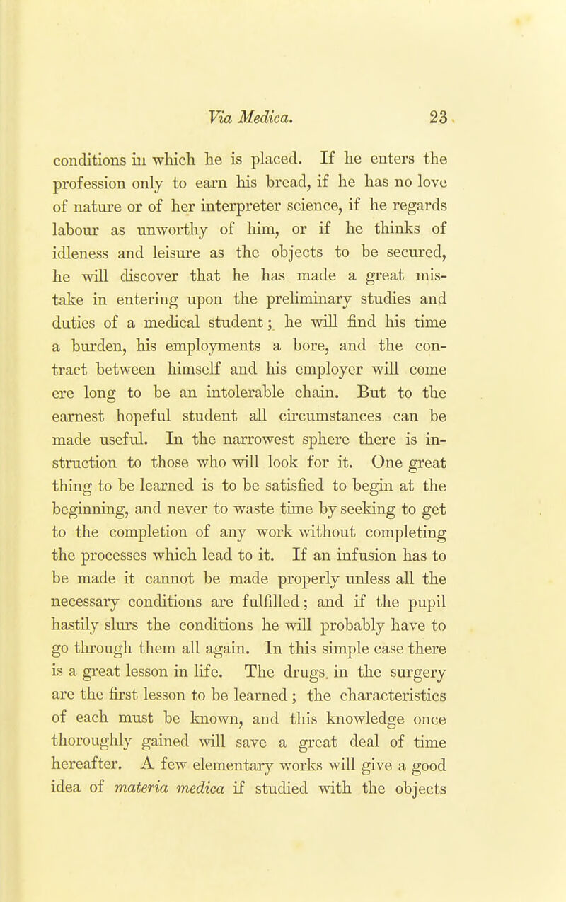 conditions in which he is placed. If he enters the profession only to earn his bread, if he has no love of nature or of her interpreter science, if he regards labour as unworthy of him, or if he thinks of idleness and leisure as the objects to be secured, he will discover that he has made a great mis- take in entering upon the preHminary studies and duties of a medical student; he vdll find his time a bvu'den, his employments a bore, and the con- tract between himself and his employer will come ere long to be an intolerable chain. But to the earnest hopeful student all circumstances can be made useful. In the narrowest sphere there is in- struction to those who vsdll look for it. One great thing to be learned is to be satisfied to begin at the beginning, and never to waste time by seeking to get to the completion of any work without completing the processes which lead to it. If an infusion has to be made it cannot be made properly unless all the necessary conditions are fulfilled; and if the pupil hastily slurs the conditions he will probably have to go through them all again. In this simple case there is a great lesson in life. The drugs, in the surgery are the first lesson to be learned ; the charactei-istics of each must be known, and this knowledge once thoroughly gained will save a great deal of time hereafter. A few elementary works will give a good idea of materia medica if studied with the objects