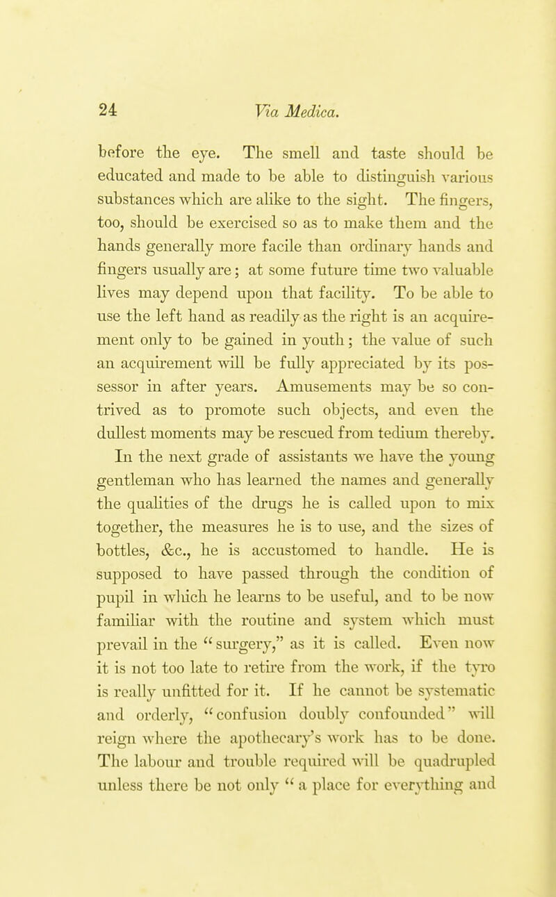 before the eye. The smell and taste should be educated and made to be able to distincpuish various substances which are alike to the sio-ht. The finorers, too, should be exercised so as to make them and the hands generally more facile than ordinary hands and fingers usually are; at some future time two valuable lives may de^^end upon that facility. To be able to use the left hand as readily as the right is an acquire- ment only to be gained in youth; the value of such an acquirement will be fully appreciated by its pos- sessor in after years. Amusements may be so con- trived as to promote such objects, and even the dullest moments may be rescued from tedium thereby. In the next grade of assistants we have the young gentleman who has learned the names and generally the qualities of the drugs he is called upon to mix together, the measures he is to use, and the sizes of bottles, &c., he is accustomed to handle. He is supposed to have passed through the condition of pupil in wliich he learns to be useful, and to be now familiar with the routine and system which must prevail in the  sm'gery, as it is called. Even now it is not too late to retu'e from the work, if the t}To is really unfitted for it. If he cannot be systematic and orderly, confusion doubly confounded vdW. reign where the apothecary's work has to be done. The labour and trouble required \\\\\ be quadrupled unless there be not only  a place for everything and