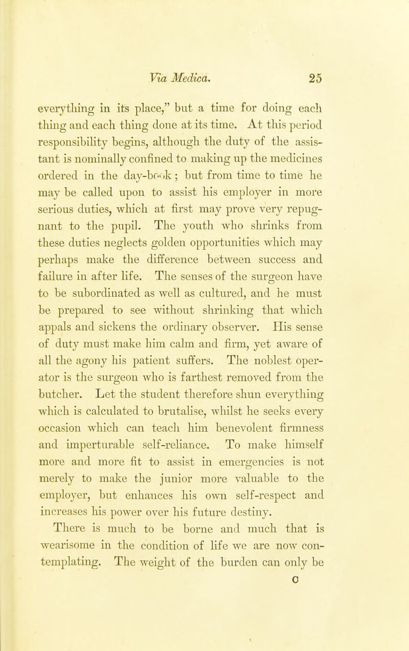 everything in its place, but a time for doing each thing and each thing done at its time. At this period responsibility begins, although the duty of the assis- tant is nominally confined to making up the medicines ordered in the day-bf«<k; but from time to time he may be called upon to assist his employer in more serious duties, winch at first may prove very repug- nant to the pupil. The youth who shrinks from these duties neglects golden opportmiities which may perhaps make the difference between success and failure in after life. The senses of the surgeon have to be subordinated as well as cultured, and he must be prepared to see without shrinking that which appals and sickens the ordinary observer. His sense of duty must make him calm and firm, yet aware of all the agony his patient suffers. The noblest oper- ator is the sm-geon who is farthest removed from the butcher. Let the student therefore shun everything which is calculated to brutalise, whilst he seeks every occasion which can teach him benevolent firmness and imperturable self-rehance. To make himself more and more fit to assist in emergencies is not merely to make the junior more valuable to the employer, but enhances his own self-respect and increases his power over his future destiny. There is much to be borne and much that is wearisome in the condition of life we are now con- templating. The weight of the burden can only be 0