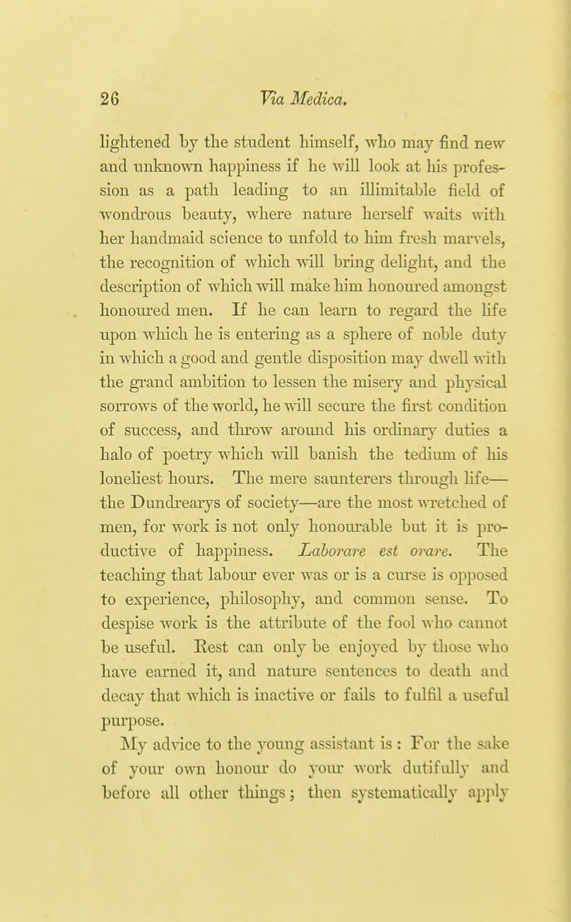 lightened by the student himself, who may find new and unknown happiness if he will look at his profes- sion as a path leading to an illimitable field of wondrous beauty, where nature herself waits with her handmaid science to unfold to him fresh marvels, the recognition of which will bring dehght, and the desciiption of which will make him honoured amongst honom'ed men. If he can learn to regard the Hfe upon which he is entering as a sphere of noble duty in which a good and gentle disposition may dwell with the grand ambition to lessen the misery and physical sorrows of the world, he will secm'e the first condition of success, and throw aromid his ordinary duties a halo of poetry which will banish the tedimn of his loneliest hom's. The mere saunterers tlu*ouCTh life— the Dundrearys of society—are the most wretched of men, for work is not only honom'able but it is pro- ductive of happiness. Lahorare est orare. The teaching that labour ever was or is a cm'se is opposed to experience, philosophy, and common sense. To despise work is the attribute of the fool who cannot be useful. Rest can only be enjoyed by those who have earned it, and nature sentences to death and decay that which is inactive or fails to fulfil a useful purpose. !My ad\dce to the young assistant is : For the sake of youi' own honour do your work dutifully and before all other tlimgs j then systematically apjily