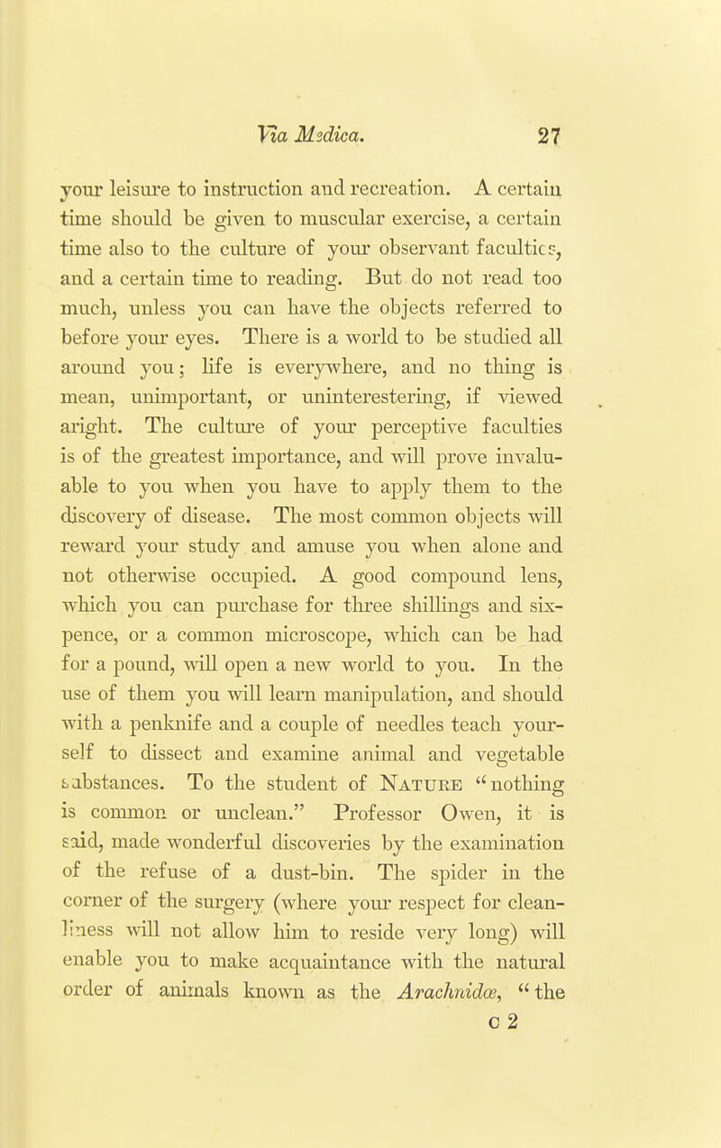 your leisure to instruction and recreation. A certain time should be given to muscular exercise, a certain time also to the culture of your observant faculties, and a certain time to reading. But do not read too much, unless you can have the objects referi'ed to before your eyes. There is a world to be studied all around you; life is everywhere, and no thing is mean, unimportant, or uninterestermg, if viewed aright. The culture of your perceptive faculties is of the greatest importance, and will prove invalu- able to you when you have to apply them to the discovery of disease. The most common objects will reward your study and amuse you when alone and not otherwise occupied. A good compound lens, which you can pm^chase for tluree shillings and six- pence, or a common microscope, which can be had for a pound, will open a new world to you. In the use of them you will leam manipulation, and should with a penknife and a couple of needles teach your- self to dissect and examine animal and vegetable i^abstances. To the student of Nature nothing is conunon or imclean. Professor Owen, it is said, made wonderful discoveries by the examination of the refuse of a dust-bin. The spider in the corner of the surgery (where your respect for clean- liness will not allow him to reside very long) will enable you to make acquaintance with the natural order of animals known as the Arachnidoe, the C 2