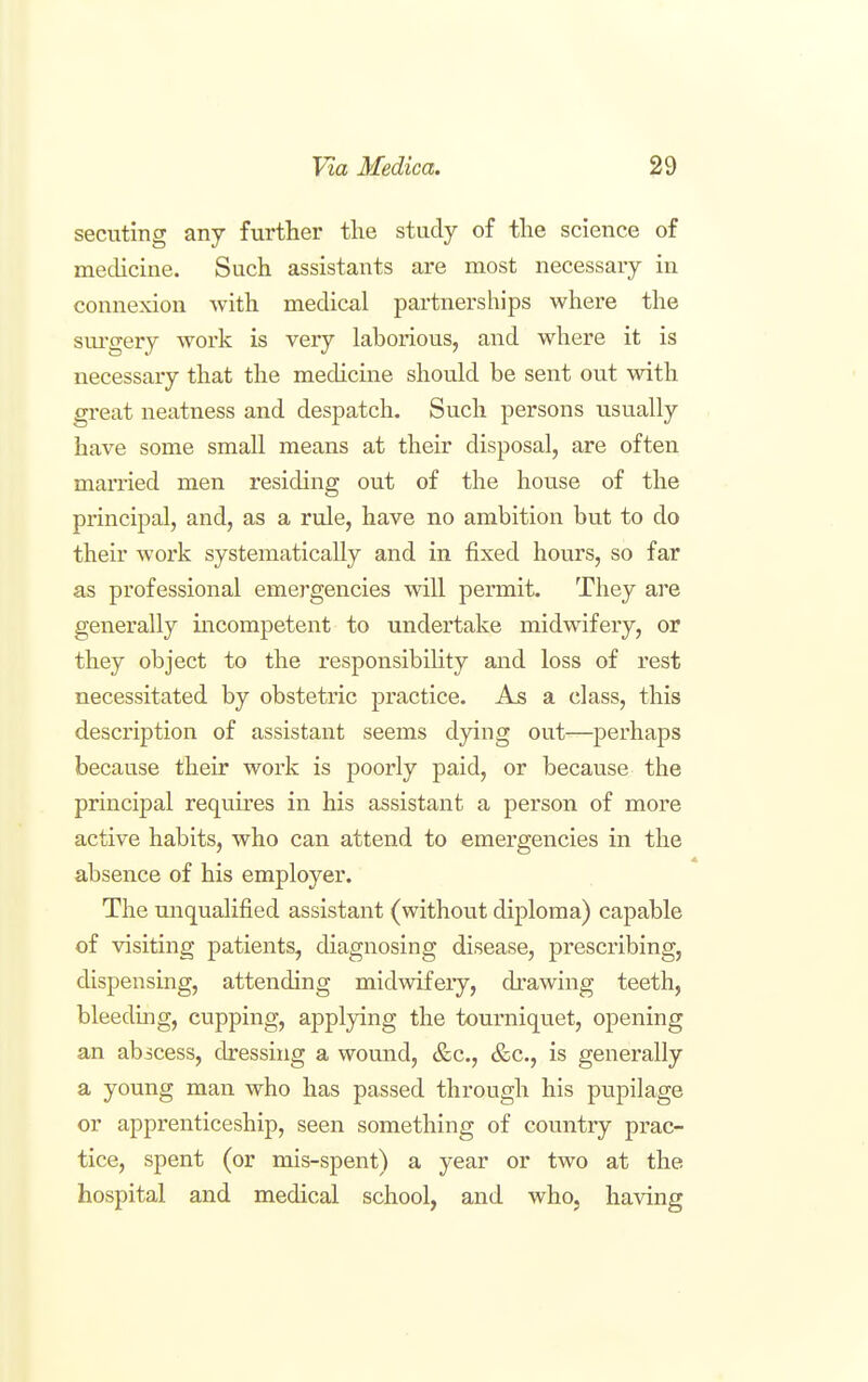 secuting any further the study of the science of mechcine. Such assistants are most necessary in connexion with medical partnerships where the sm-gery work is very laborious, and where it is necessary that the medicine should be sent out with great neatness and despatch. Such persons usually have some small means at their disposal, are often married men residing out of the house of the principal, and, as a rule, have no ambition but to do their work systematically and in fixed hours, so far as professional emergencies will permit. They are generally incompetent to undertake midwifery, or they object to the responsibility and loss of rest necessitated by obstetric practice. As a class, this description of assistant seems dying out—perhaps because their work is poorly paid, or because the principal requires in his assistant a person of more active habits, who can attend to emergencies in the absence of his employer. The unqualified assistant (without diploma) capable of visiting patients, diagnosing disease, prescribing, dispensing, attending midwifery, drawing teeth, bleedmg, cupping, applying the tourniquet, opening an abscess, dressing a wound, &c., &c., is generally a young man who has passed through his pupilage or apprenticeship, seen something of country prac- tice, spent (or mis-spent) a year or two at the hospital and medical school, and who, having