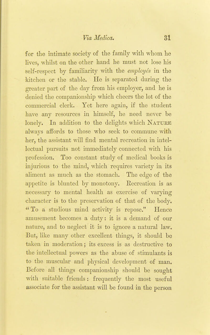 for the intimate society of tlie family with whom he lives, whilst on the other hand he must not lose his self-respect hy familiarity with the employh in the kitchen or the stable. He is separated during the greater part of the day from his employer, and he is denied the companionship which cheers the lot of the commercial clerk. Yet here again, if the student have any resom-ces in himseK, he need never be lonely. In addition to the delights which Natuke always affords to those who seek to commune with her, the assistant will find mental recreation in intel- lectual pursuits not immediately connected with his profession. Too constant study of medical books is injm-ious to the mmd, which requires variety in its aliment as much as the stomach. The edge of the appetite is blunted by monotony. Recreation is as necessary to mental health as exercise of varying character is to the preservation of that of the body. ^'To a studious mind activity is repose. Hence amusement becomes a duty: it is a demand of our natm-e, and to neglect it is to ignore a natural law. But, like many other excellent things, it should be taken in moderation; its excess is as destructive to the intellectual powers as the abuse of stimulants is to the muscular and physical development of man. Before all things companionship should be sought with suitable friends: frequently the most useful associate for the assistant will be found in the person