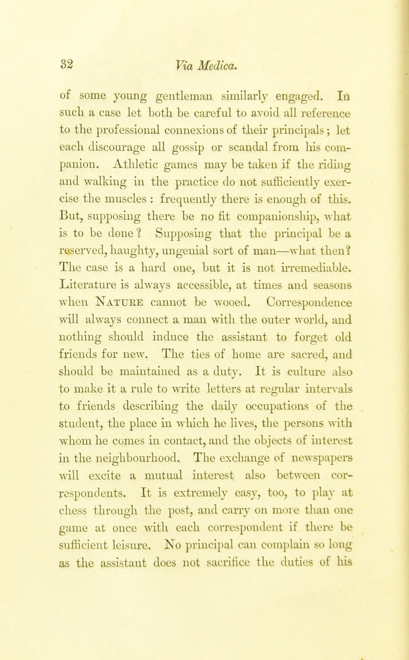 of some young gentleman similarly engaged. In sucli a case let both be careful to avoid all refei-ence to the professional connexions of their principals; let each discoui'age all gossip or scandal from his com- panion. Athletic games may be taken if the riding and walldug in the practice do not sufficiently exer- cise the muscles ; frequently there is enough of tliis. But, supposing there be no fit companionship, what is to be done ? Supposing that the principal be a reserved, haughty, ungenial sort of man—what then! The case is a hard one, but it is not u'remediable. Literature is always accessible, at times and seasons when Natuee cannot be wooed. Correspondence will always connect a man with the outer world, and nothina; should induce the assistant to forget old friends for new. The ties of home are sacred, and should be maintained as a dut)\ It is culture also to make it a rule to mite letters at regular intervals to friends describing the daily occupations of the student, the place in which he lives, the persons with whom he comes in contact, and the objects of interest in the neighbourhood. The exchange of newspapers will excite a mutual interest also between cor- respondents. It is extremely easy, too, to play at chess through the post, and carry on more than one game at once mth each correspondent if there be sufficient leisure. No principal can complain so long as the assistant does not sacrifice the duties of his