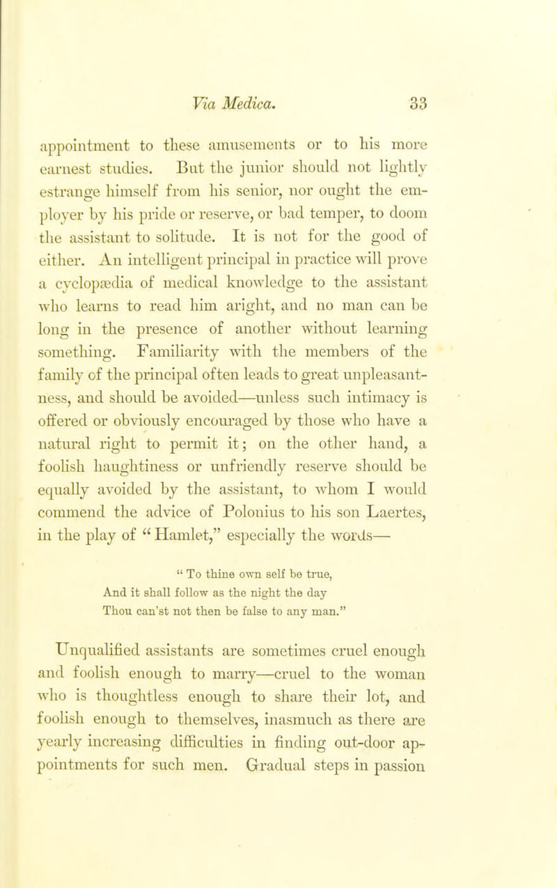 appointment to these amusements or to his more earnest studies. But the junior should not lightly estrange himself from his senior, nor ought the em- ployer by his pride or reserve, or bad temper, to doom the assistant to solitude. It is not for the good of either. An intelligent principal in practice will prove a cyclopfficha of medical knowledge to the assistant who learns to read him aright, and no man can be long in the presence of another without learning something. Familiarity with the members of the family of the principal often leads to great unpleasant- ness, and should be avoided—unless such intimacy is offered or obviously encouraged by those who have a natural right to permit it; on the other hand, a foohsh haughtiness or unfriendly reserve should be equally avoided by the assistant, to whom I would commend the advice of Polonius to his son Laertes, in the play of  Hamlet, especially the words—  To thine own self be true, And it shall follow as the night the day Thou can'st not then be false to any man. UnqualijQed assistants are sometimes cruel enough and foohsh enough to marry—cruel to the woman Avho is thoughtless enough to share their lot, and fooUsh enough to themselves, inasmuch as there are yearly increasing difficulties m finding out-door ap- pointments for such men. Gradual steps in passion