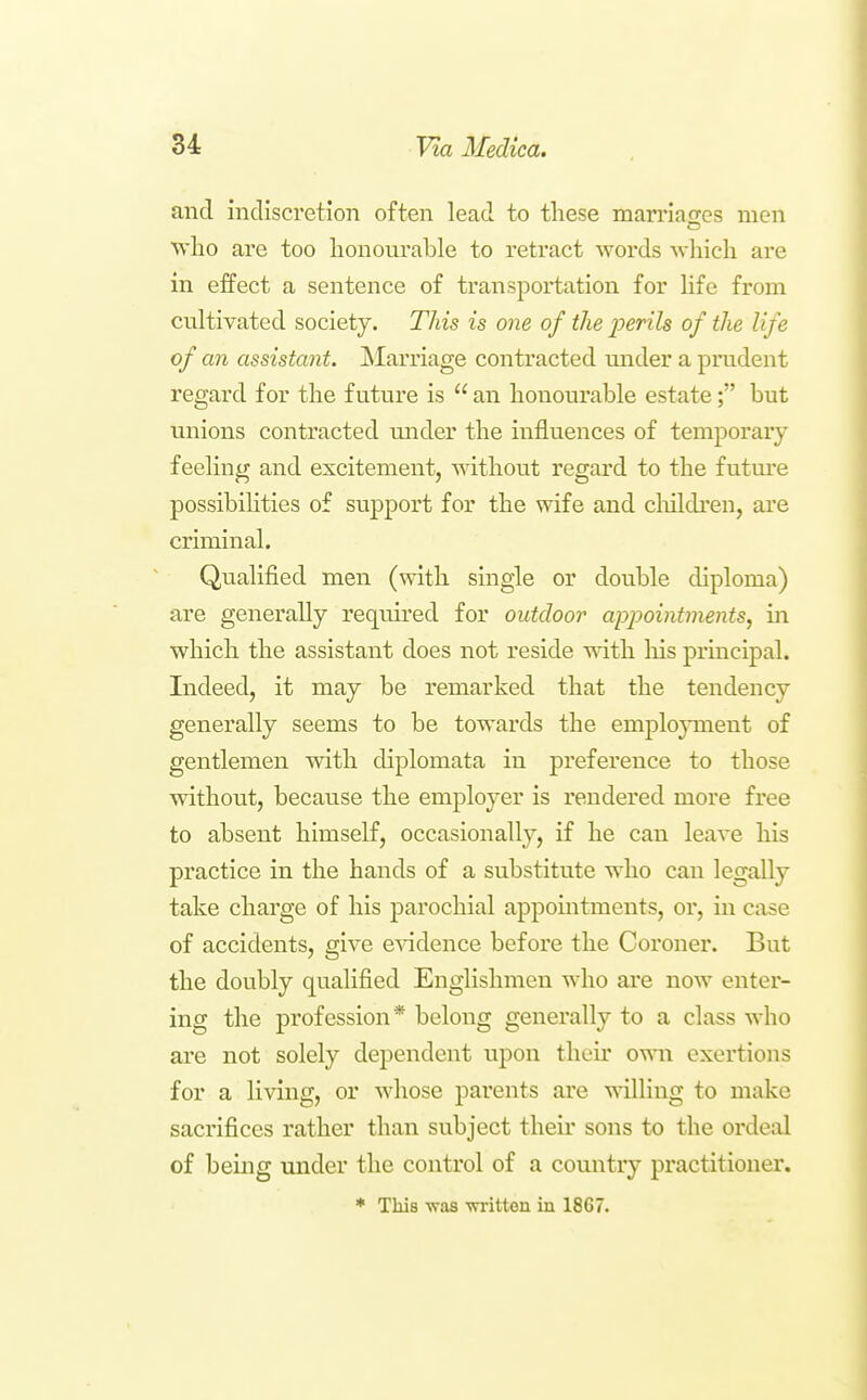 and indiscretion often lead to these mamafTcs men who are too honourable to retract words -which are in effect a sentence of transportation for life from cultivated society. This is one of the perils of the life of an assistant. jSIarriage contracted mider a prudent regard for the future is  an honourable estate; but unions contracted mider the influences of temporary feeling and excitement, without regard to the futm'e possibiHties of support for the wife and cluldi*en, are criminal. Qualified men (with single or double diploma) are generally required for outdoor appointments^ in which the assistant does not reside with liis principal. Indeed, it may be remarked that the tendency generally seems to be towards the emplo^nnent of gentlemen with diplomata in preference to those without, because the employer is rendered more free to absent himself, occasionally, if he can leave his practice in the hands of a substitute who can legally take charge of his parochial appomtments, or, in case of accidents, give csadence before the Coroner. But the doubly qualified Englishmen who are now enter- ing the profession* belong generally to a class who are not solely dependent upon their own exertions for a living, or whose parents are willing to make sacrifices rather than subject their sons to the ordeal of being under the control of a country practitioner. * This vras -written in 1867.