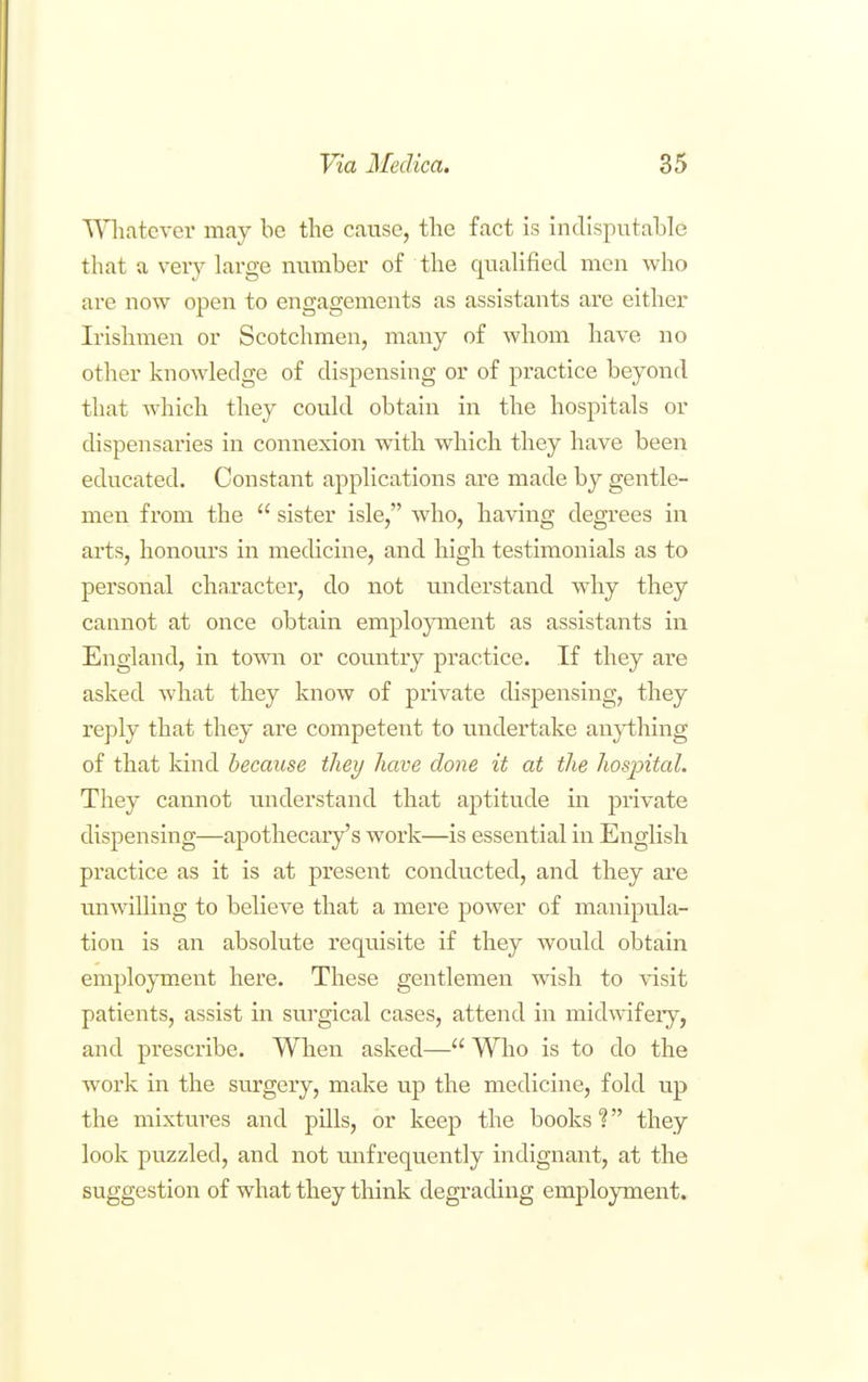 TV'liatever may be the cause, the fact is indisputable that a veiy large number of the qualified men who are now open to engagements as assistants are either Irishmen or Scotchmen, many of whom have no other knoAvledge of dispensing or of practice beyond that which they could obtain in the hospitals or dispensaries in connexion with which they have been educated. Constant applications are made by gentle- men from the  sister isle, who, having degrees in arts, honours in medicine, and high testimonials as to personal character^, do not understand why they cannot at once obtain employment as assistants in England, in to^vn or country practice. If they are asked what they know of private dispensing, they reply that they are competent to undertake anything of that kind because they have done it at the hosjntal. They cannot understand that aptitude in private dispensing—apothecary's work—is essential in English practice as it is at present conducted, and they ai'e unwilling to believe that a mere power of manipula- tion is an absolute requisite if they would obtain employment here. These gentlemen wish to visit patients, assist in surgical cases, attend in mid'svifery, and prescribe. When asked— Who is to do the work in the surgery, make up the medicine, fold up the mixtures and pills, or keep the books 1 they look puzzled, and not mifrequently indignant, at the suggestion of what they think degi'ading employment.