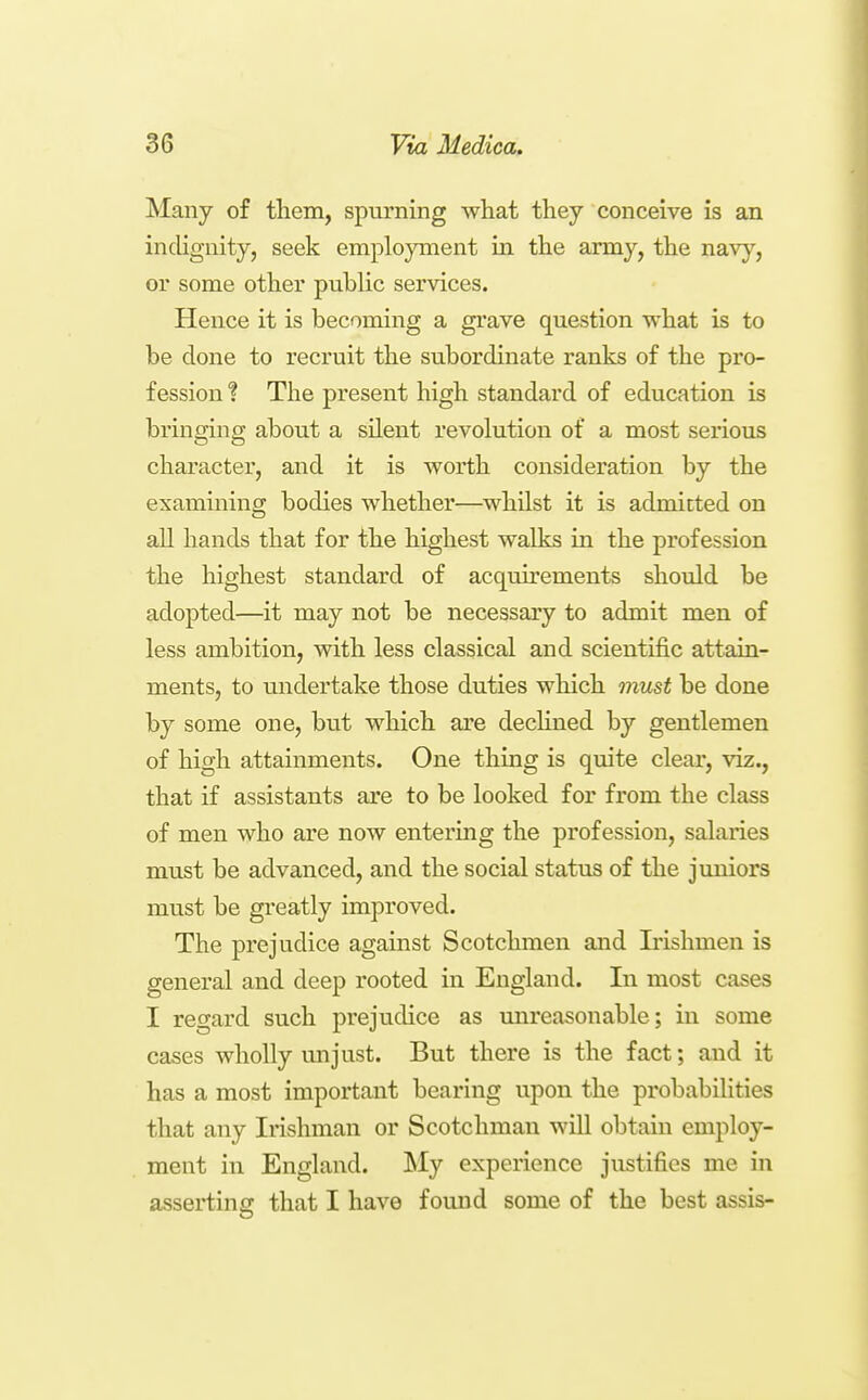 Many of them, spurning what they conceive is an indignity, seek employment in the army, the navy, or some other public services. Hence it is becoming a grave question what is to be done to recruit the subordinate ranks of the pro- fession 1 The present high standard of education is bringing about a silent revolution of a most serious character, and it is worth consideration by the examining bodies whether—^w^hilst it is admitted on all hands that for the highest walks in the profession the highest standard of acquirements should be adopted—it may not be necessary to admit men of less ambition, with less classical and scientific attain- ments, to midertake those duties which must be done by some one, but which are decHned by gentlemen of high attainments. One thing is quite clear, viz., that if assistants are to be looked for from the class of men who are now entering the profession, salaries must be advanced, and the social status of the jimiors must be greatly improved. The prejudice against Scotchmen and Irishmen is general and deep rooted in England. In most cases I regard such prejudice as mireasonable; in some cases wholly unjust. But there is the fact; and it has a most important bearing upon the probabilities that any Irishman or Scotchman will obtain employ- ment in England. My experience justifies me in asserting that I have found some of the best assis-