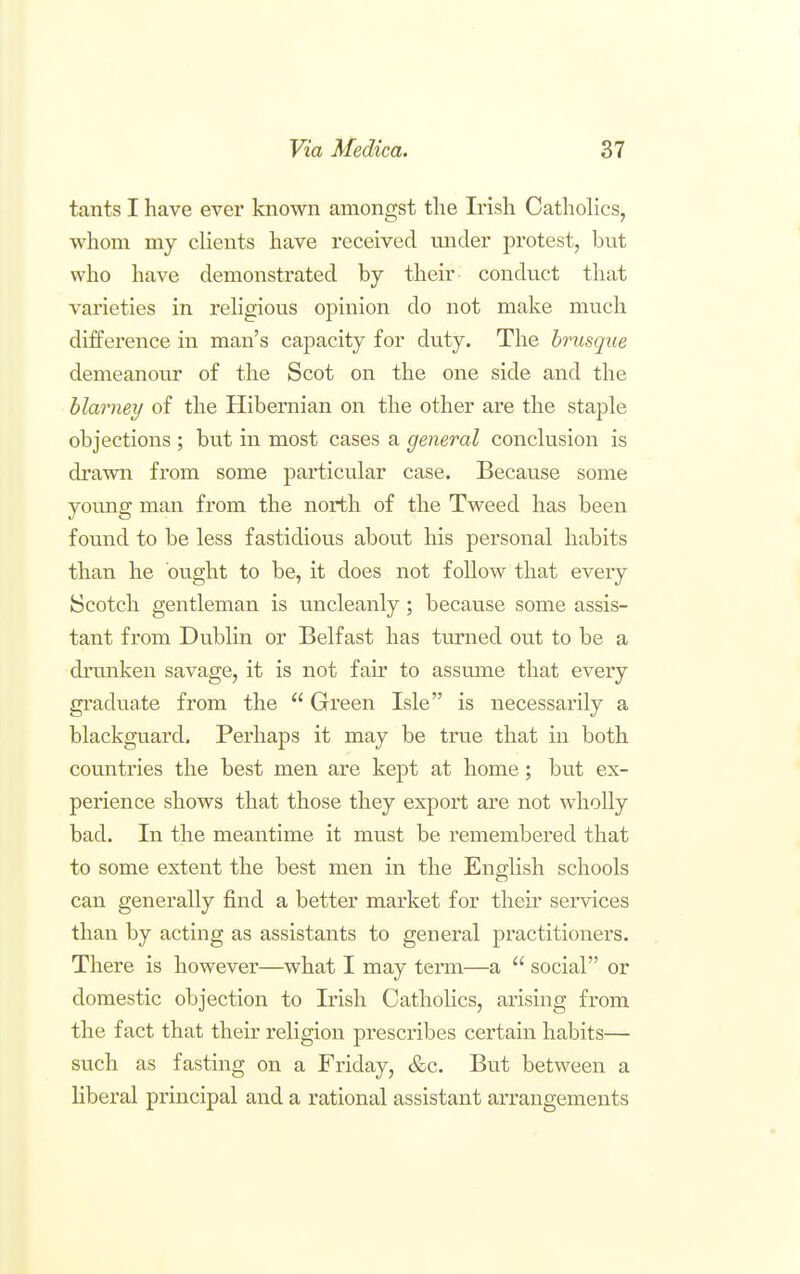 tants I have ever known amongst the Irish Catholics, whom my clients have received mider protest, but who have demonstrated by their conduct that varieties in rehgious opinion do not make much difference in man's capacity for duty. The brusque demeanour of the Scot on the one side and the blarney of the Hibernian on the other are the staple objections ; but in most cases a general conclusion is drawn from some particular case. Because some young man from the north of the Tweed has been found to be less fastidious about his personal habits than he ought to be, it does not follow that every k5Cotch gentleman is uncleanly; because some assis- tant from Dublin or Belfast has tm'ned out to be a drunken savage, it is not fair to assume that every graduate from the  Green Isle is necessarily a blackguard. Perhaps it may be true that in both countries the best men are kept at home; but ex- perience shows that those they export are not wholly bad. In the meantime it must be remembered that to some extent the best men in the English schools can generally find a better market for their services than by acting as assistants to general practitioners. There is however—what I may term—a  social or domestic objection to Irish Cathohcs, arising from the fact that their religion prescribes certain habits— such as fasting on a Friday, &c. But between a liberal principal and a rational assistant arrangements